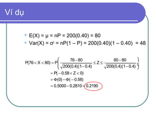 Ví dụ

         E(X) = µ = nP = 200(0.40) = 80
         Var(X) = σ2 = nP(1 – P) = 200(0.40)(1 – 0.40) = 48



                                 76 − 80             80 − 80        
        P(76 < X < 80) = P 
                            200(0.4)(1 − 0.4) ≤Z≤                   ÷
                                                  200(0.4)(1 − 0.4) ÷
                                                                     
                      = P( − 0.58 < Z < 0)
                     = Φ(0) − Φ( − 0.58)
                     = 0.5000 − 0.2810 = 0.2190
 