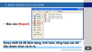 10
2. KHẢ NĂNG CỦAACCESS
GIỚI THIỆU MICROSOFT ACCESS
 Báo cáo (Report)
Được thiết kế để định dạng, tính toán, tổng hợp các dữ
liệu được chọn và in ra.
 
