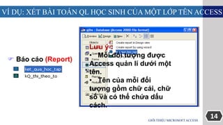 14
VÍ DỤ: XÉT BÀI TOÁN QL HỌC SINH CỦA MỘT LỚP TÊN ACCESS
GIỚI THIỆU MICROSOFT ACCESS
 Báo cáo (Report)
Lưu ý :
• Mỗi đối tượng được
Access quản lí dưới một
tên.
• Tên của mỗi đối
tượng gồm chữ cái, chữ
số và có thể chứa dấu
cách.
 