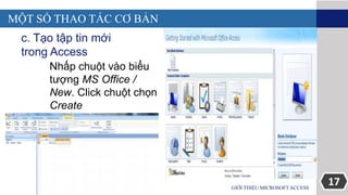 17GIỚI THIỆU MICROSOFT ACCESS
MỘT SỐ THAO TÁC CƠ BẢN
c. Tạo tập tin mới
trong Access
Nhấp chuột vào biểu
tượng MS Office /
New. Click chuột chọn
Create
 