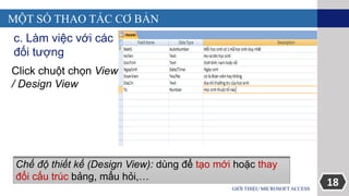 18GIỚI THIỆU MICROSOFT ACCESS
MỘT SỐ THAO TÁC CƠ BẢN
c. Làm việc với các
đối tượng
Click chuột chọn View
/ Design View
Chế độ thiết kế (Design View): dùng để tạo mới hoặc thay
đổi cấu trúc bảng, mẩu hỏi,…
 