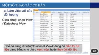 20GIỚI THIỆU MICROSOFT ACCESS
MỘT SỐ THAO TÁC CƠ BẢN
c. Làm việc với các
đối tượng
Click chuột chọn View
/ Datasheet View
Chế độ trang dữ liệu(Datasheet View): dùng để hiển thị dữ
liệu dạng bảng cho phép xem, xóa, hoặc thay đổi dữ liệu
 