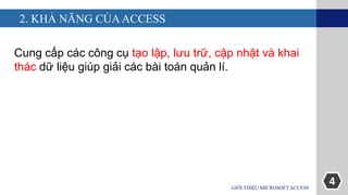 4
2. KHẢ NĂNG CỦAACCESS
Cung cấp các công cụ tạo lập, lưu trữ, cập nhật và khai
thác dữ liệu giúp giải các bài toán quản lí.
GIỚI THIỆU MICROSOFT ACCESS
 