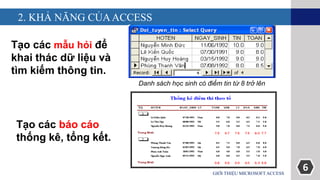 6
2. KHẢ NĂNG CỦAACCESS
GIỚI THIỆU MICROSOFT ACCESS
Tạo các mẫu hỏi để
khai thác dữ liệu và
tìm kiếm thông tin.
Tạo các báo cáo
thống kê, tổng kết.
Danh sách học sinh có điểm tin từ 8 trở lên
 