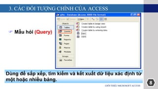 8
3. CÁC ĐỐI TƯỢNG CHÍNH CỦA ACCESS
GIỚI THIỆU MICROSOFT ACCESS
 Mẫu hỏi (Query)
Dùng để sắp xếp, tìm kiếm và kết xuất dữ liệu xác định từ
một hoặc nhiều bảng.
 