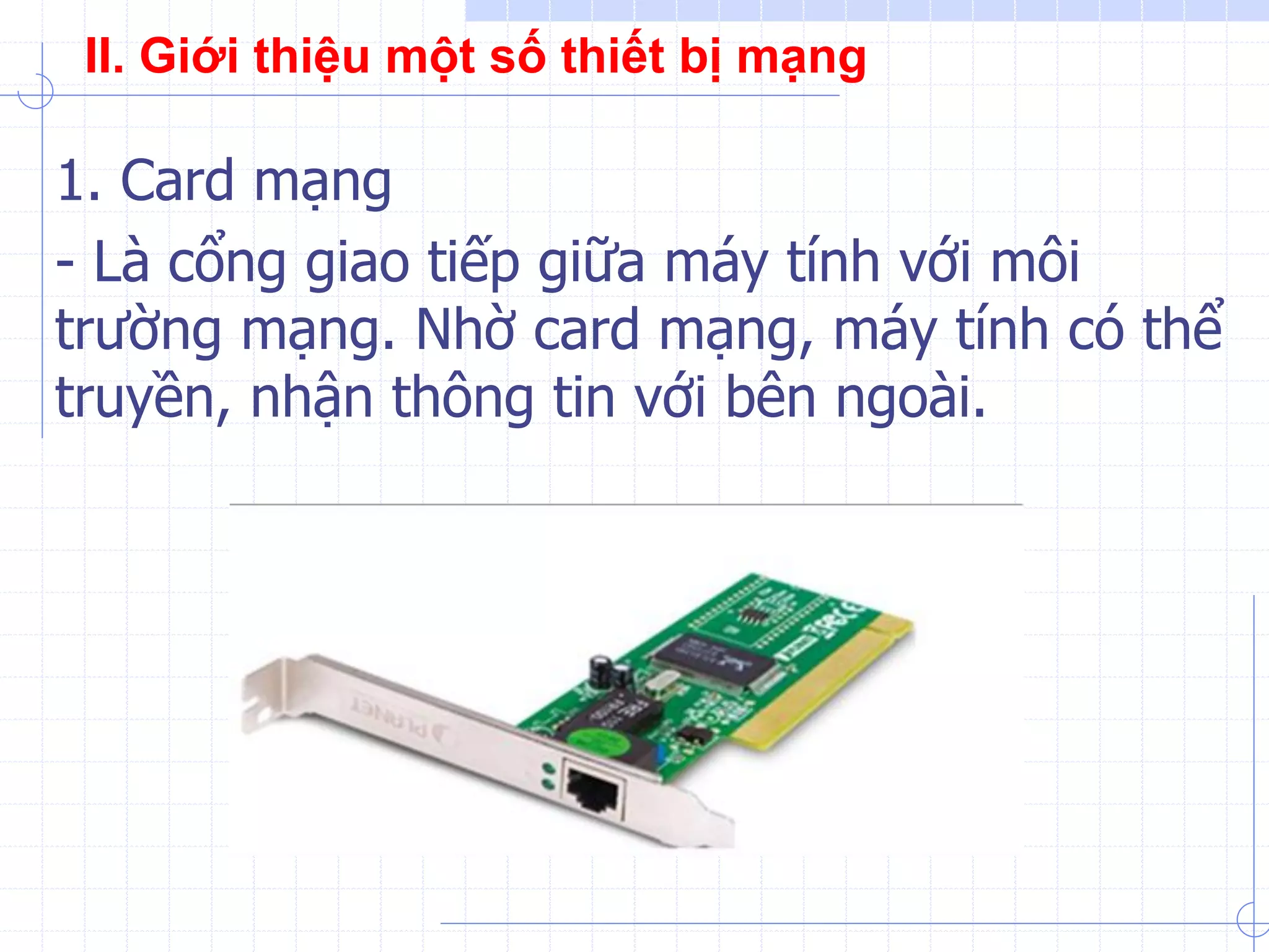1. Card mạng
- Là cổng giao tiếp giữa máy tính với môi
trường mạng. Nhờ card mạng, máy tính có thể
truyền, nhận thông tin với bên ngoài.
II. Giới thiệu một số thiết bị mạng
 