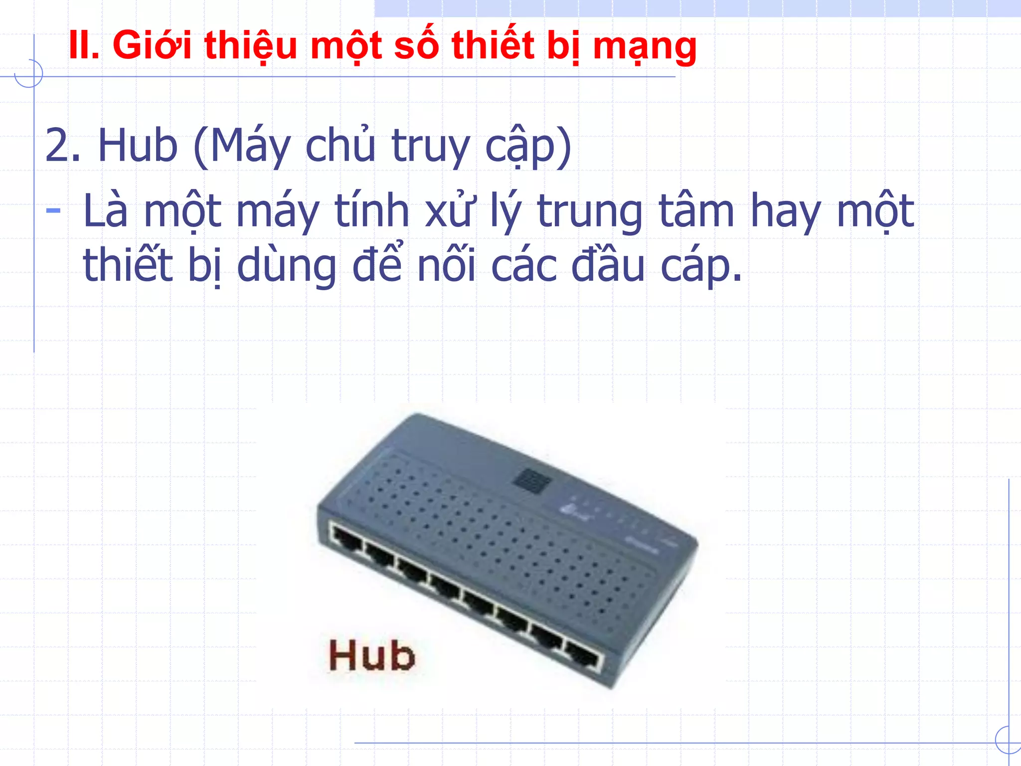 2. Hub (Máy chủ truy cập)
- Là một máy tính xử lý trung tâm hay một
thiết bị dùng để nối các đầu cáp.
II. Giới thiệu một số thiết bị mạng
 