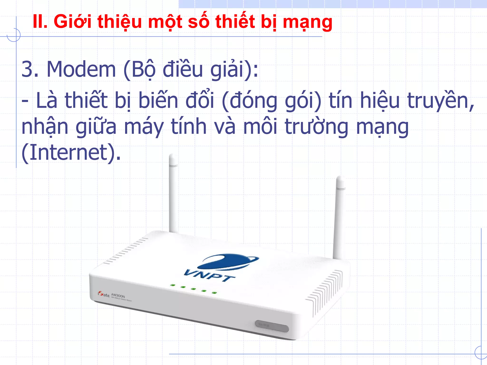 3. Modem (Bộ điều giải):
- Là thiết bị biến đổi (đóng gói) tín hiệu truyền,
nhận giữa máy tính và môi trường mạng
(Internet).
II. Giới thiệu một số thiết bị mạng
 