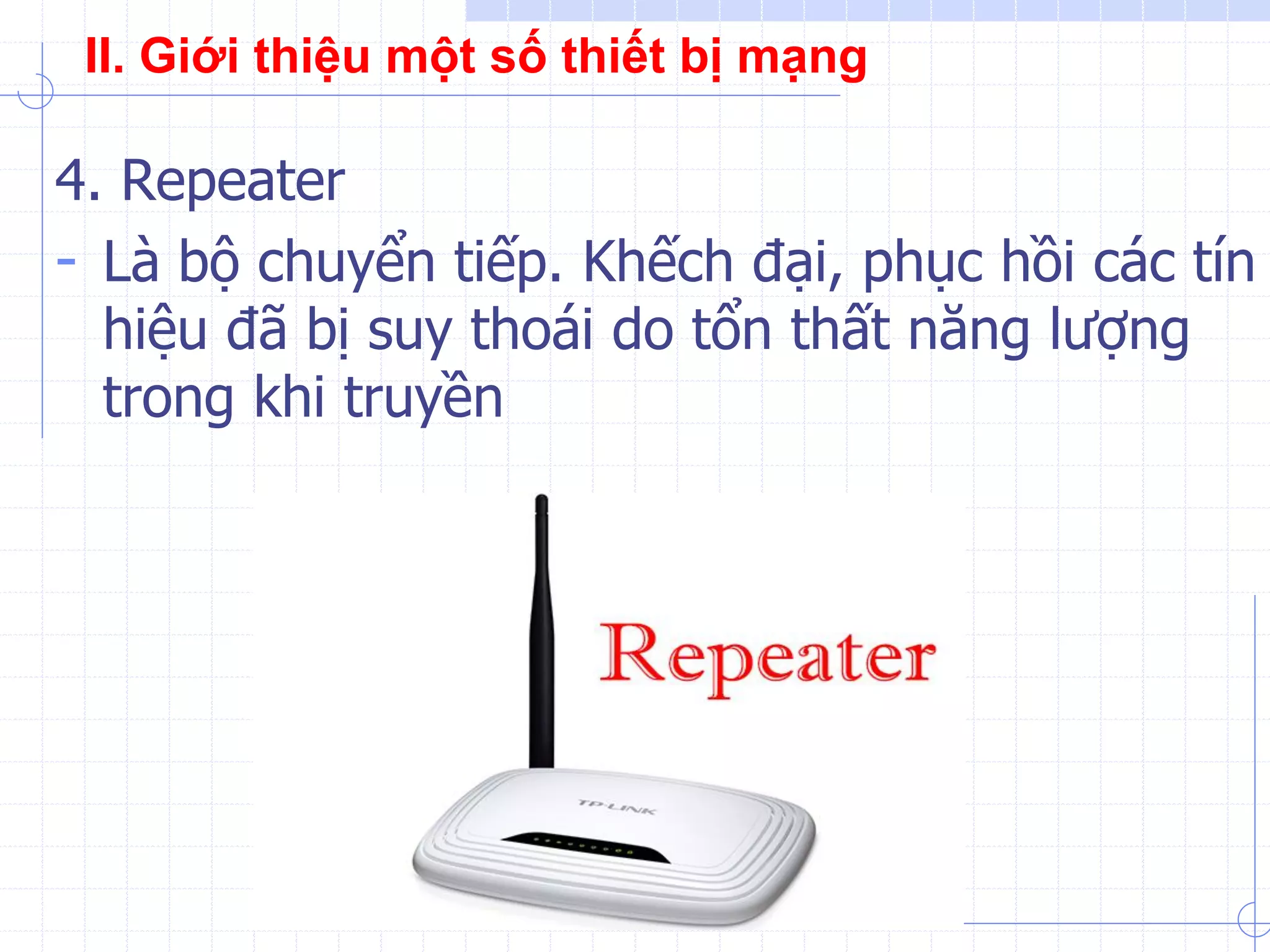 4. Repeater
- Là bộ chuyển tiếp. Khếch đại, phục hồi các tín
hiệu đã bị suy thoái do tổn thất năng lượng
trong khi truyền
II. Giới thiệu một số thiết bị mạng
 
