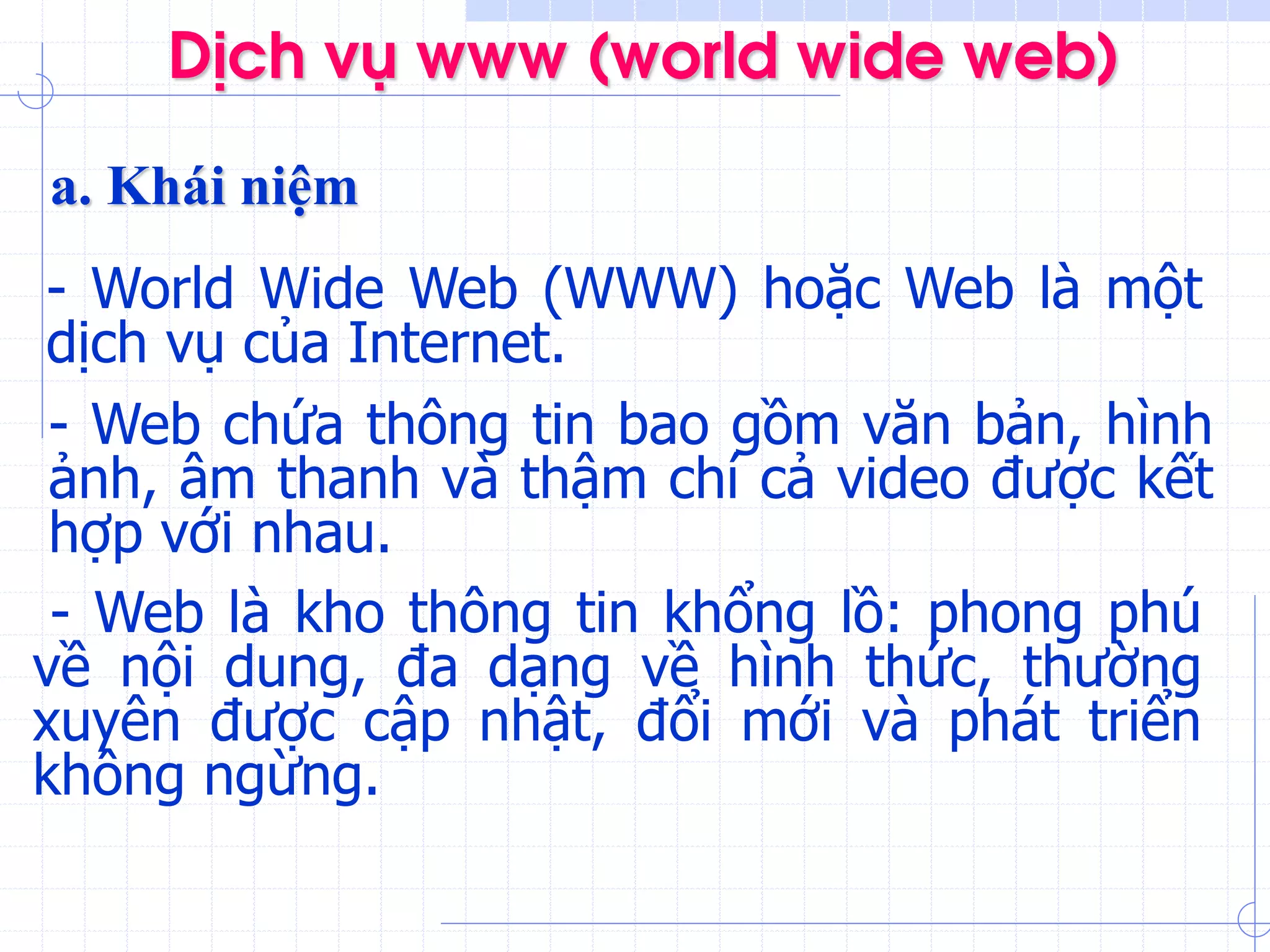 DÞch vô www (world wide web)
a. Khái niệm
- World Wide Web (WWW) hoặc Web là một
dịch vụ của Internet.
- Web là kho thông tin khổng lồ: phong phú
về nội dung, đa dạng về hình thức, thường
xuyên được cập nhật, đổi mới và phát triển
không ngừng.
- Web chứa thông tin bao gồm văn bản, hình
ảnh, âm thanh và thậm chí cả video được kết
hợp với nhau.
 