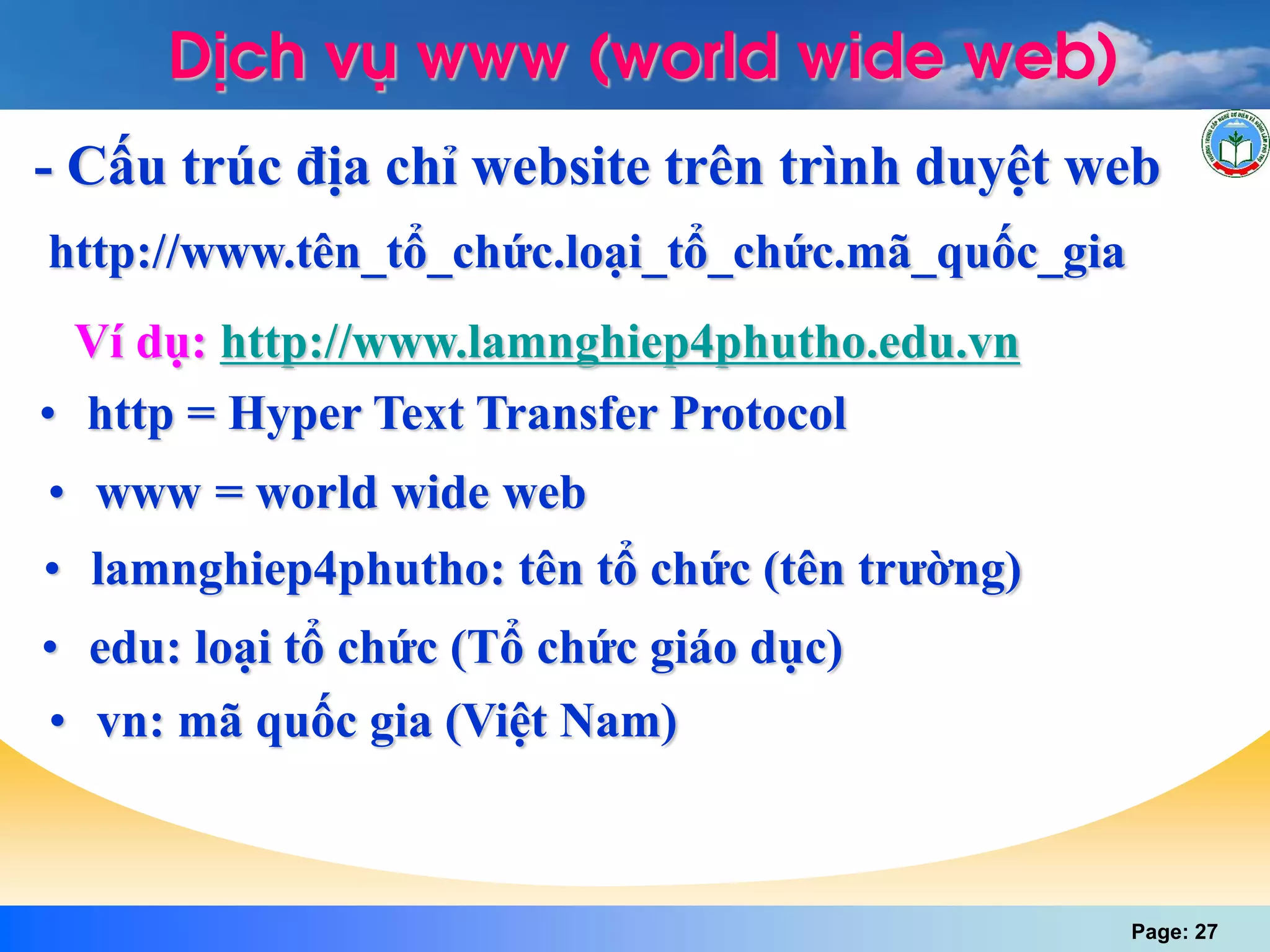 Page: 27
DÞch vô www (world wide web)
- Cấu trúc địa chỉ website trên trình duyệt web
• edu: loại tổ chức (Tổ chức giáo dục)
http://www.tên_tổ_chức.loại_tổ_chức.mã_quốc_gia
Ví dụ: http://www.lamnghiep4phutho.edu.vn
• http = Hyper Text Transfer Protocol
• www = world wide web
• lamnghiep4phutho: tên tổ chức (tên trường)
• vn: mã quốc gia (Việt Nam)
 
