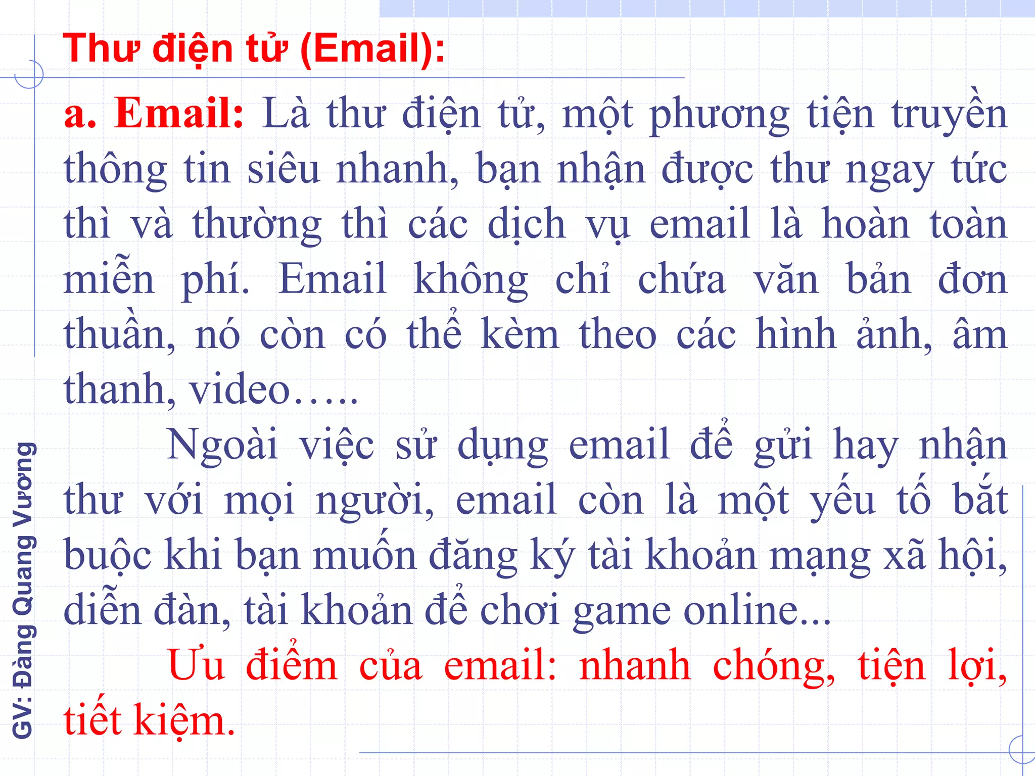 GV:ĐàngQuangVương
a. Email: Là thư điện tử, một phương tiện truyền
thông tin siêu nhanh, bạn nhận được thư ngay tức
thì và thường thì các dịch vụ email là hoàn toàn
miễn phí. Email không chỉ chứa văn bản đơn
thuần, nó còn có thể kèm theo các hình ảnh, âm
thanh, video…..
Ngoài việc sử dụng email để gửi hay nhận
thư với mọi người, email còn là một yếu tố bắt
buộc khi bạn muốn đăng ký tài khoản mạng xã hội,
diễn đàn, tài khoản để chơi game online...
Ưu điểm của email: nhanh chóng, tiện lợi,
tiết kiệm.
Thư điện tử (Email):
 