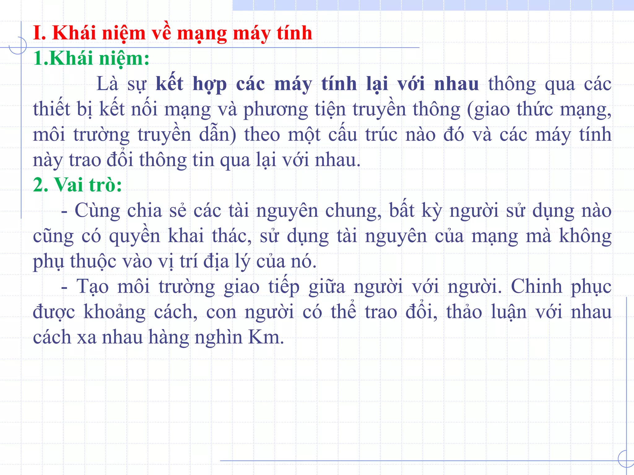I. Khái niệm về mạng máy tính
1.Khái niệm:
Là sự kết hợp các máy tính lại với nhau thông qua các
thiết bị kết nối mạng và phương tiện truyền thông (giao thức mạng,
môi trường truyền dẫn) theo một cấu trúc nào đó và các máy tính
này trao đổi thông tin qua lại với nhau.
2. Vai trò:
- Cùng chia sẻ các tài nguyên chung, bất kỳ người sử dụng nào
cũng có quyền khai thác, sử dụng tài nguyên của mạng mà không
phụ thuộc vào vị trí địa lý của nó.
- Tạo môi trường giao tiếp giữa người với người. Chinh phục
được khoảng cách, con người có thể trao đổi, thảo luận với nhau
cách xa nhau hàng nghìn Km.
 