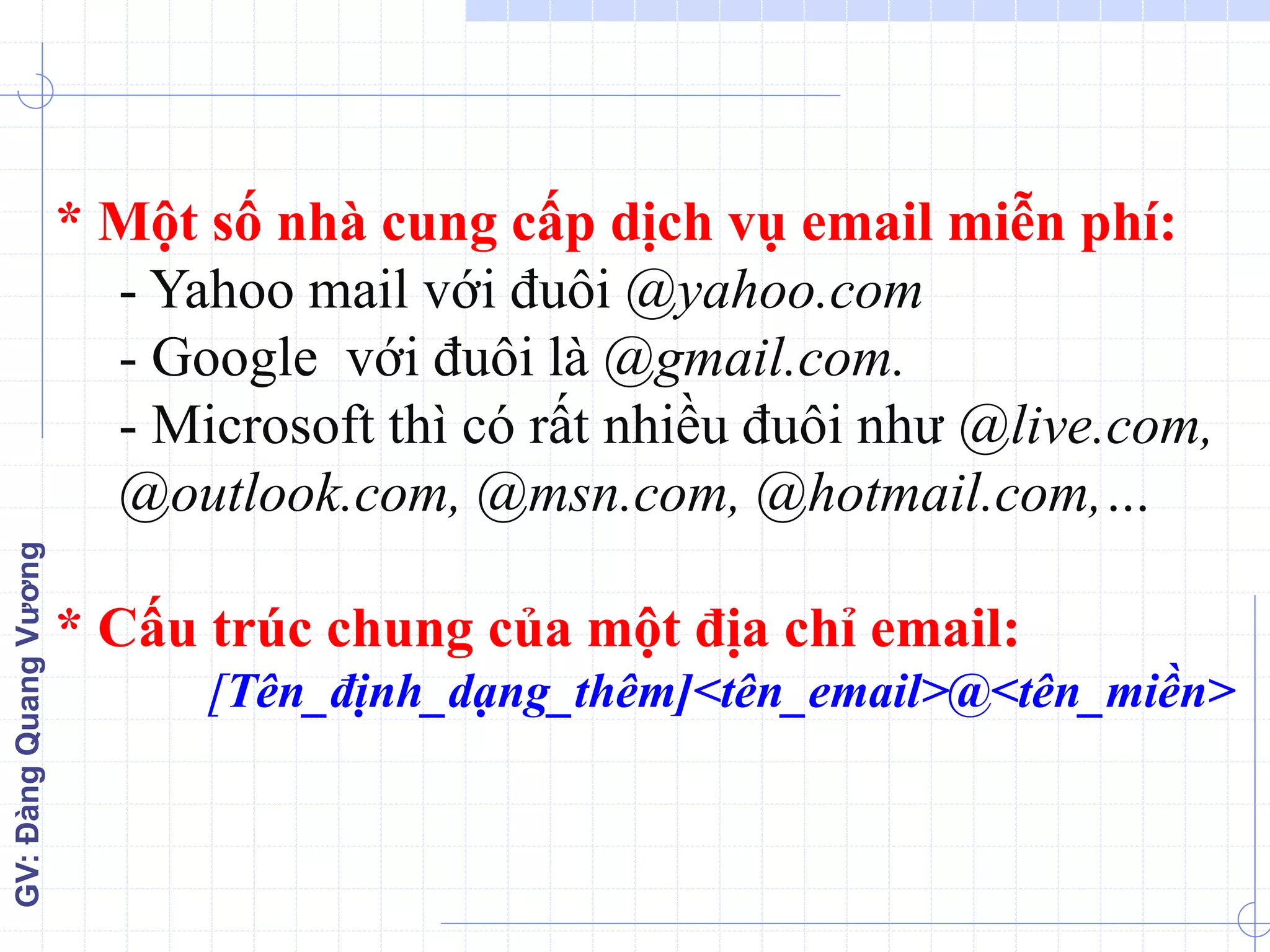 GV:ĐàngQuangVương
* Một số nhà cung cấp dịch vụ email miễn phí:
- Yahoo mail với đuôi @yahoo.com
- Google với đuôi là @gmail.com.
- Microsoft thì có rất nhiều đuôi như @live.com,
@outlook.com, @msn.com, @hotmail.com,…
* Cấu trúc chung của một địa chỉ email:
[Tên_định_dạng_thêm]<tên_email>@<tên_miền>
 