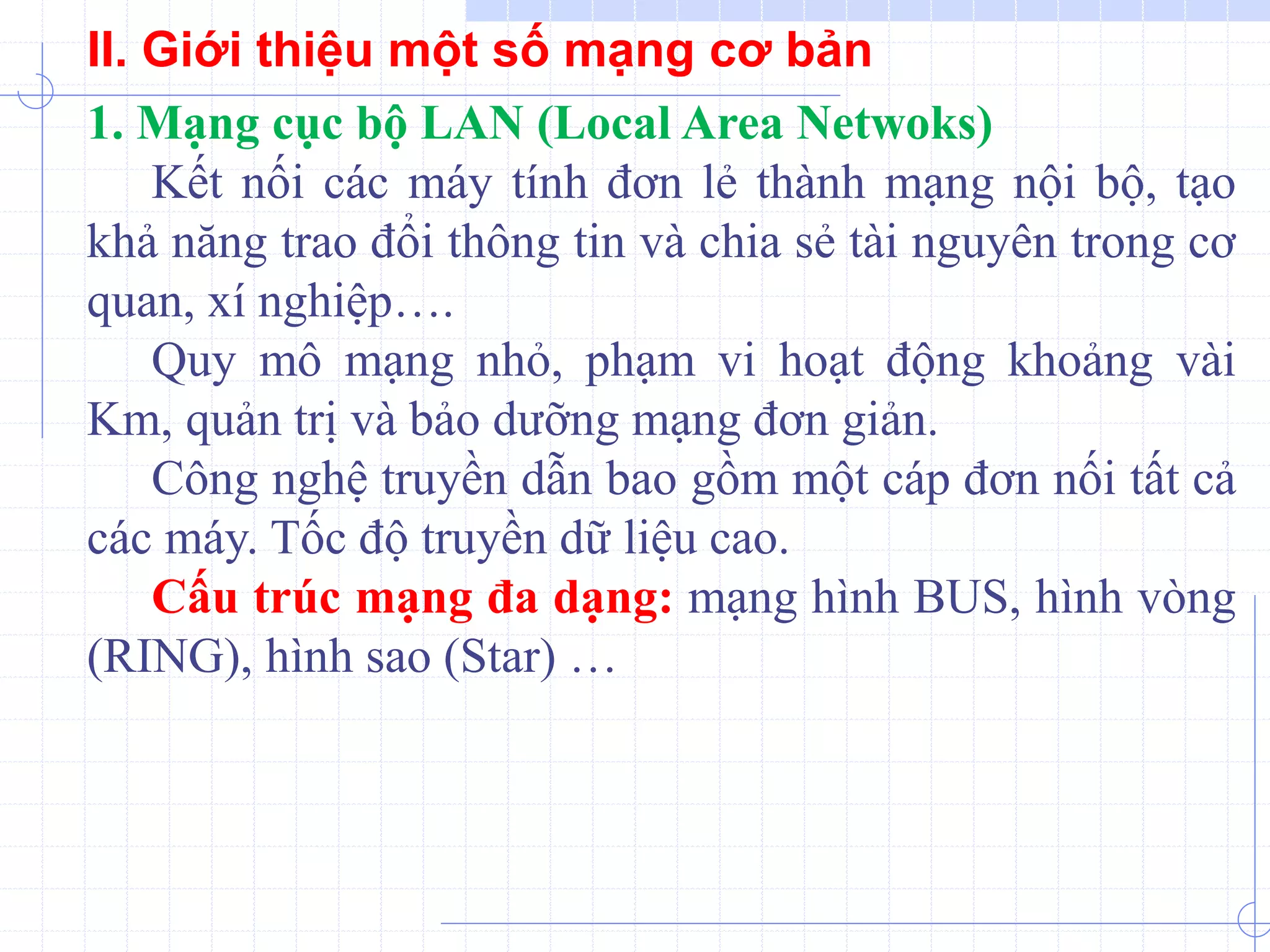 1. Mạng cục bộ LAN (Local Area Netwoks)
Kết nối các máy tính đơn lẻ thành mạng nội bộ, tạo
khả năng trao đổi thông tin và chia sẻ tài nguyên trong cơ
quan, xí nghiệp….
Quy mô mạng nhỏ, phạm vi hoạt động khoảng vài
Km, quản trị và bảo dưỡng mạng đơn giản.
Công nghệ truyền dẫn bao gồm một cáp đơn nối tất cả
các máy. Tốc độ truyền dữ liệu cao.
Cấu trúc mạng đa dạng: mạng hình BUS, hình vòng
(RING), hình sao (Star) …
II. Giới thiệu một số mạng cơ bản
 