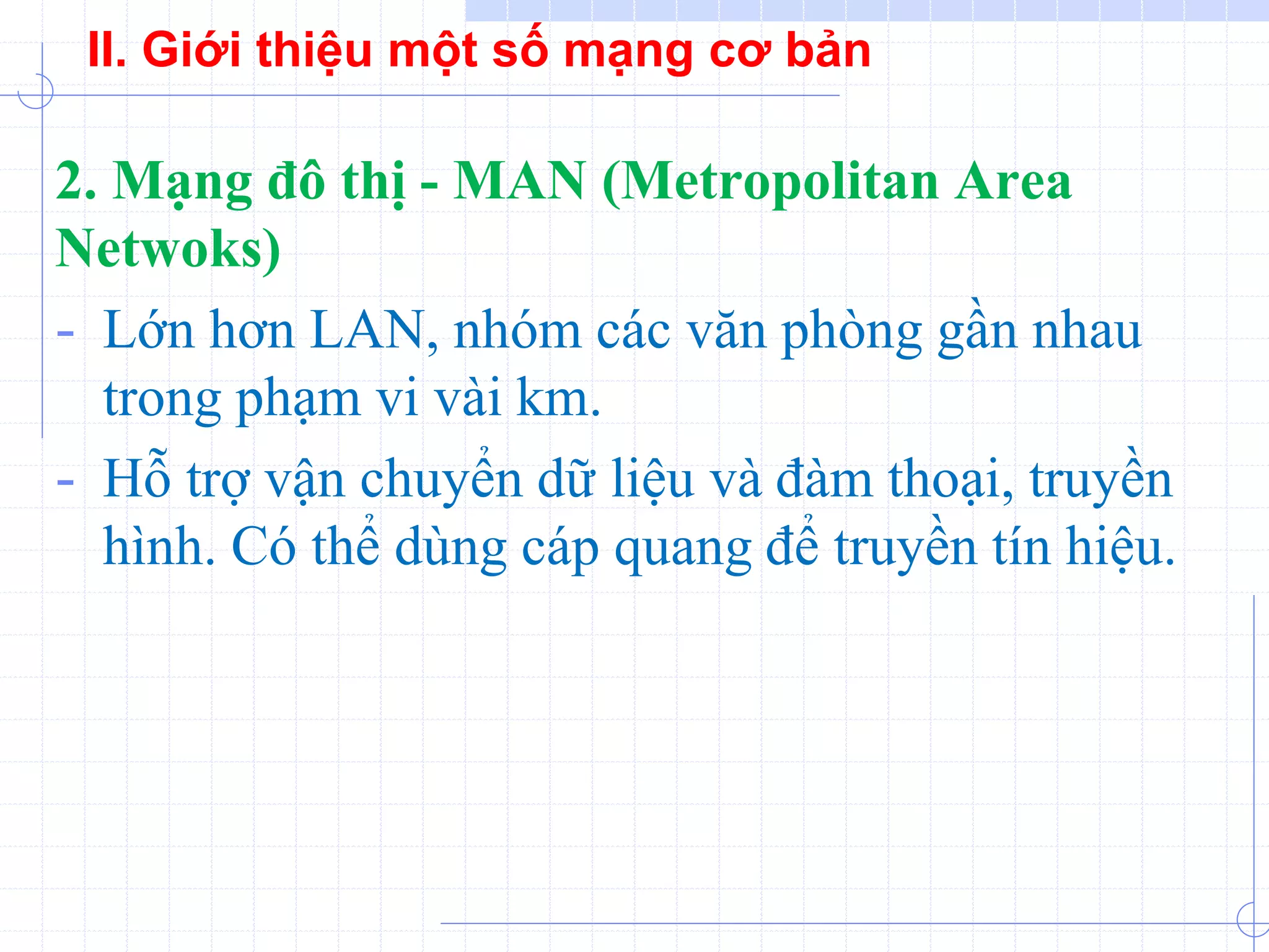 2. Mạng đô thị - MAN (Metropolitan Area
Netwoks)
- Lớn hơn LAN, nhóm các văn phòng gần nhau
trong phạm vi vài km.
- Hỗ trợ vận chuyển dữ liệu và đàm thoại, truyền
hình. Có thể dùng cáp quang để truyền tín hiệu.
II. Giới thiệu một số mạng cơ bản
 