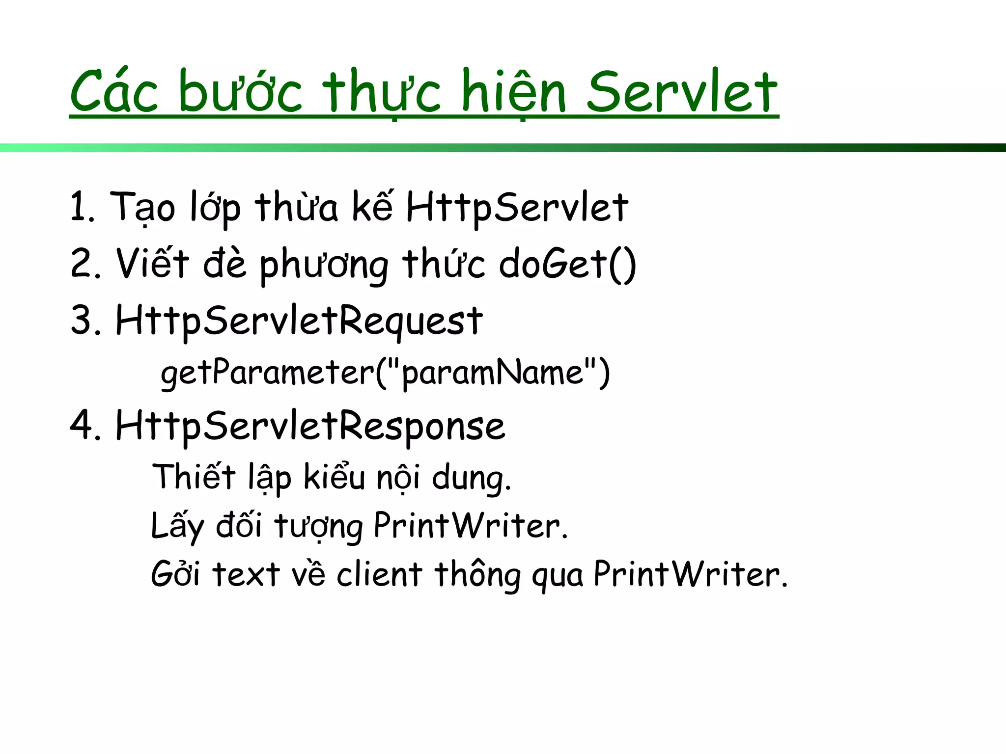 Các b c th c hi n Servletướ ự ệ
1. T o l p th a k HttpServletạ ớ ừ ế
2. Vi t đè ph ng th c doGet()ế ươ ứ
3. HttpServletRequest
getParameter("paramName")
4. HttpServletResponse
Thi t l p ki u n i dung.ế ậ ể ộ
L y đ i t ng PrintWriter.ấ ố ượ
G i text v client thông qua PrintWriter.ở ề
 