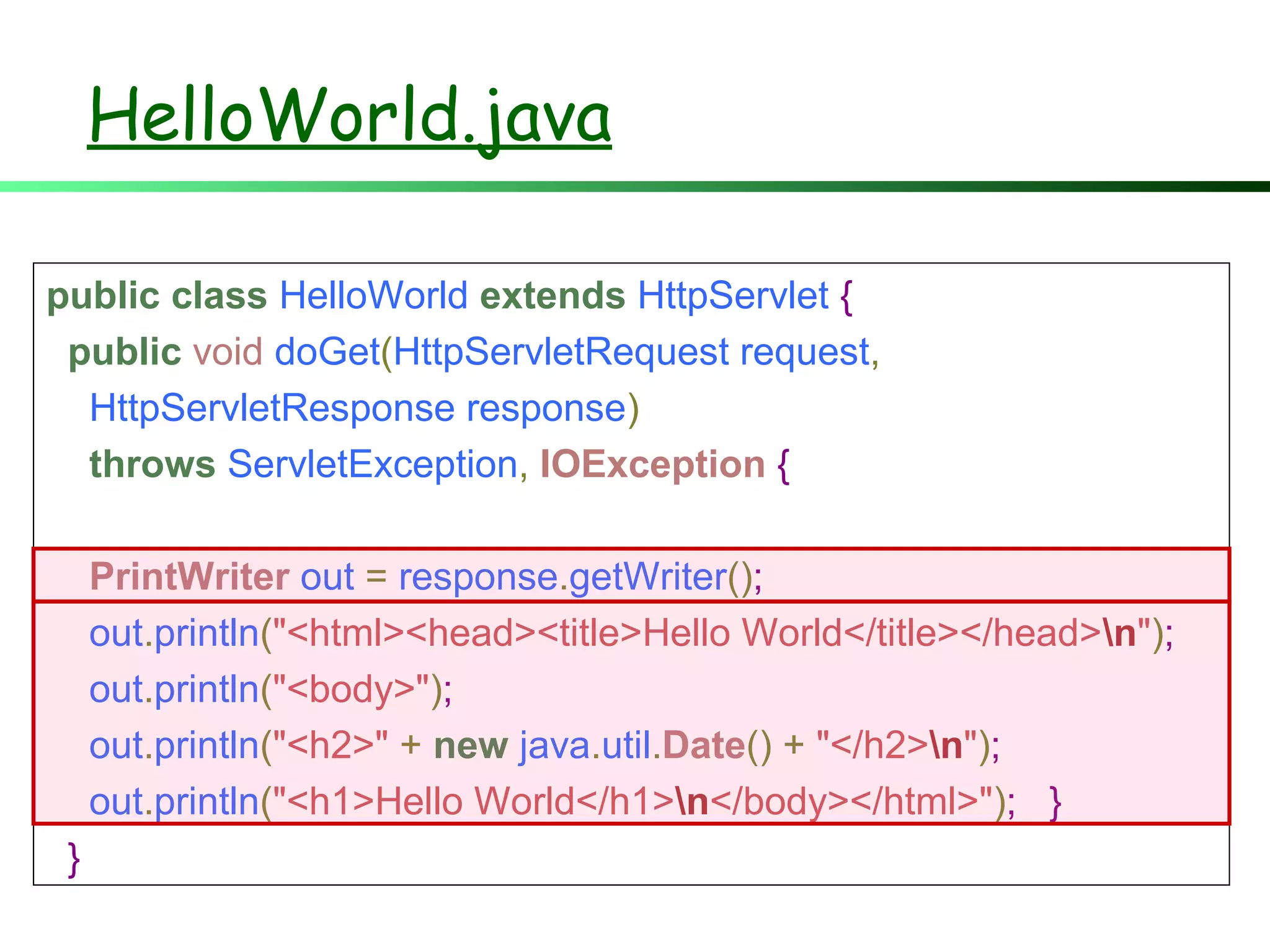 public class HelloWorld extends HttpServlet {
public void doGet(HttpServletRequest request,
HttpServletResponse response)
throws ServletException, IOException {
PrintWriter out = response.getWriter();
out.println("<html><head><title>Hello World</title></head>n");
out.println("<body>");
out.println("<h2>" + new java.util.Date() + "</h2>n");
out.println("<h1>Hello World</h1>n</body></html>"); }
}
HelloWorld.java
 
