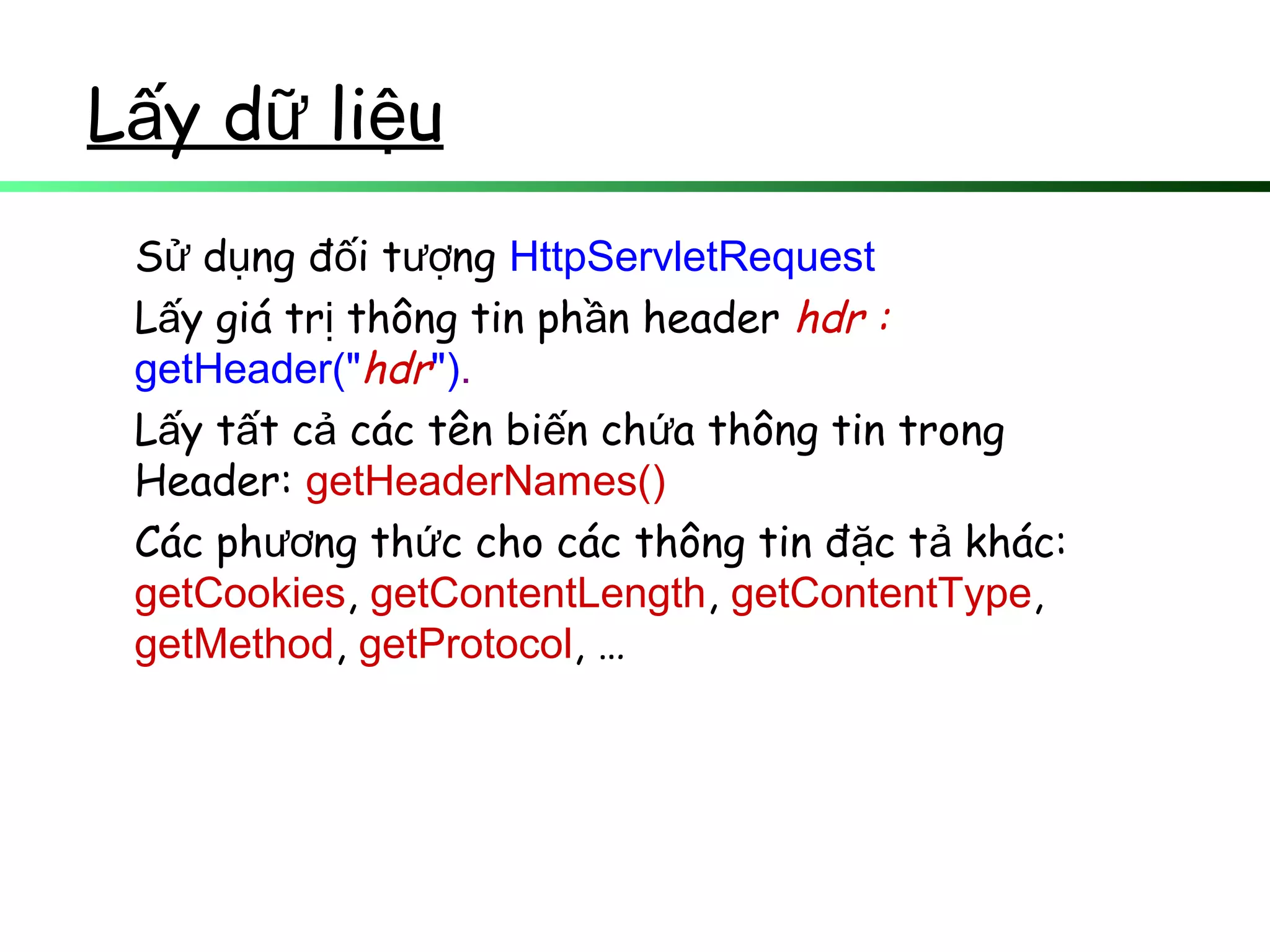 L y d li uấ ữ ệ
S d ng đ i t ngử ụ ố ượ HttpServletRequest
L y giá tr thông tin ph n headerấ ị ầ hdr :
getHeader("hdr").
L y t t c các tên bi n ch a thông tin trongấ ấ ả ế ứ
Header: getHeaderNames()
Các ph ng th c cho các thông tin đ c t khác:ươ ứ ặ ả
getCookies, getContentLength, getContentType,
getMethod, getProtocol, …
 