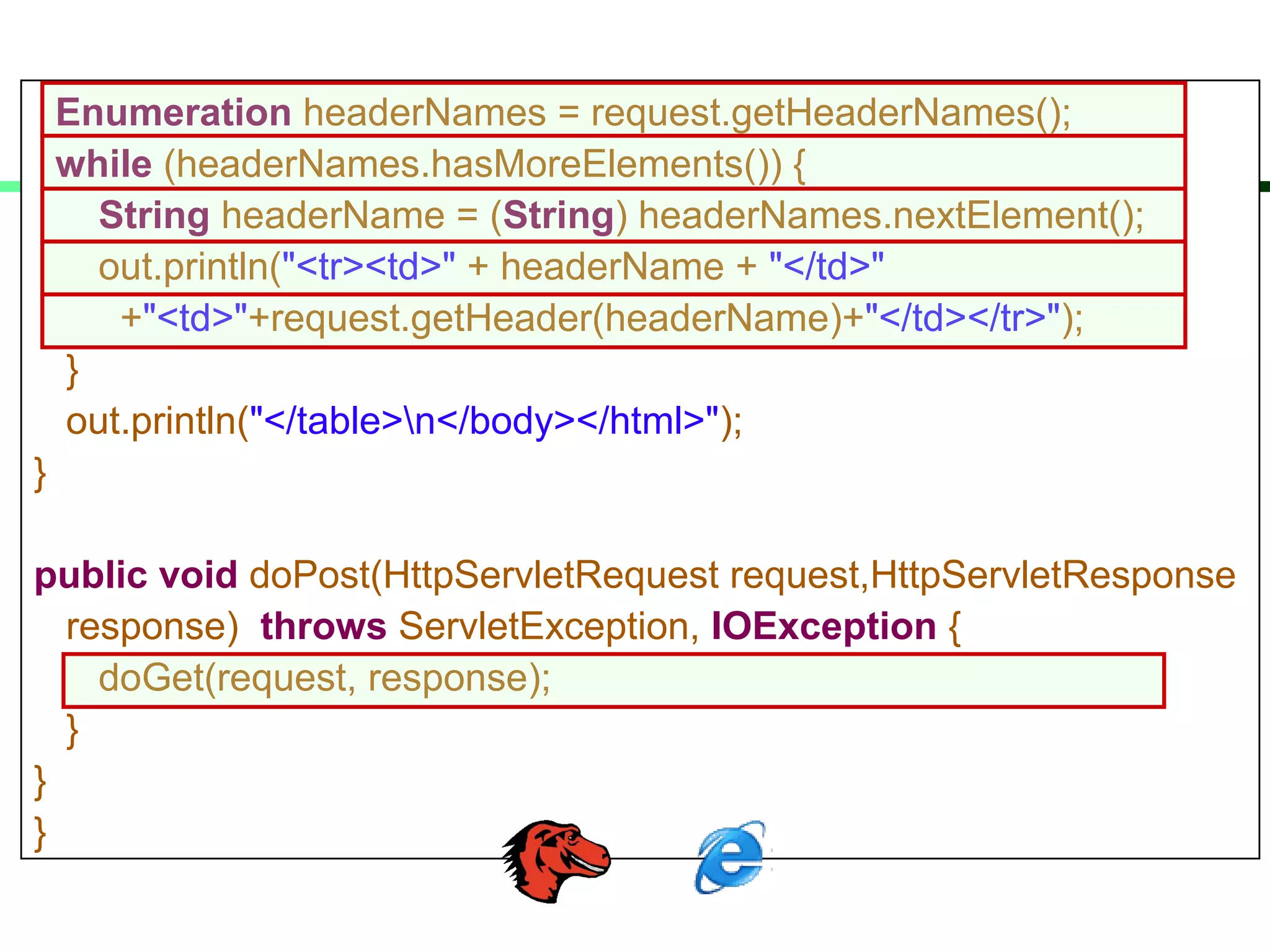 Enumeration headerNames = request.getHeaderNames();
while (headerNames.hasMoreElements()) {
String headerName = (String) headerNames.nextElement();
out.println("<tr><td>" + headerName + "</td>"
+"<td>"+request.getHeader(headerName)+"</td></tr>");
}
out.println("</table>n</body></html>");
}
public void doPost(HttpServletRequest request,HttpServletResponse
response) throws ServletException, IOException {
doGet(request, response);
}
}
}
 