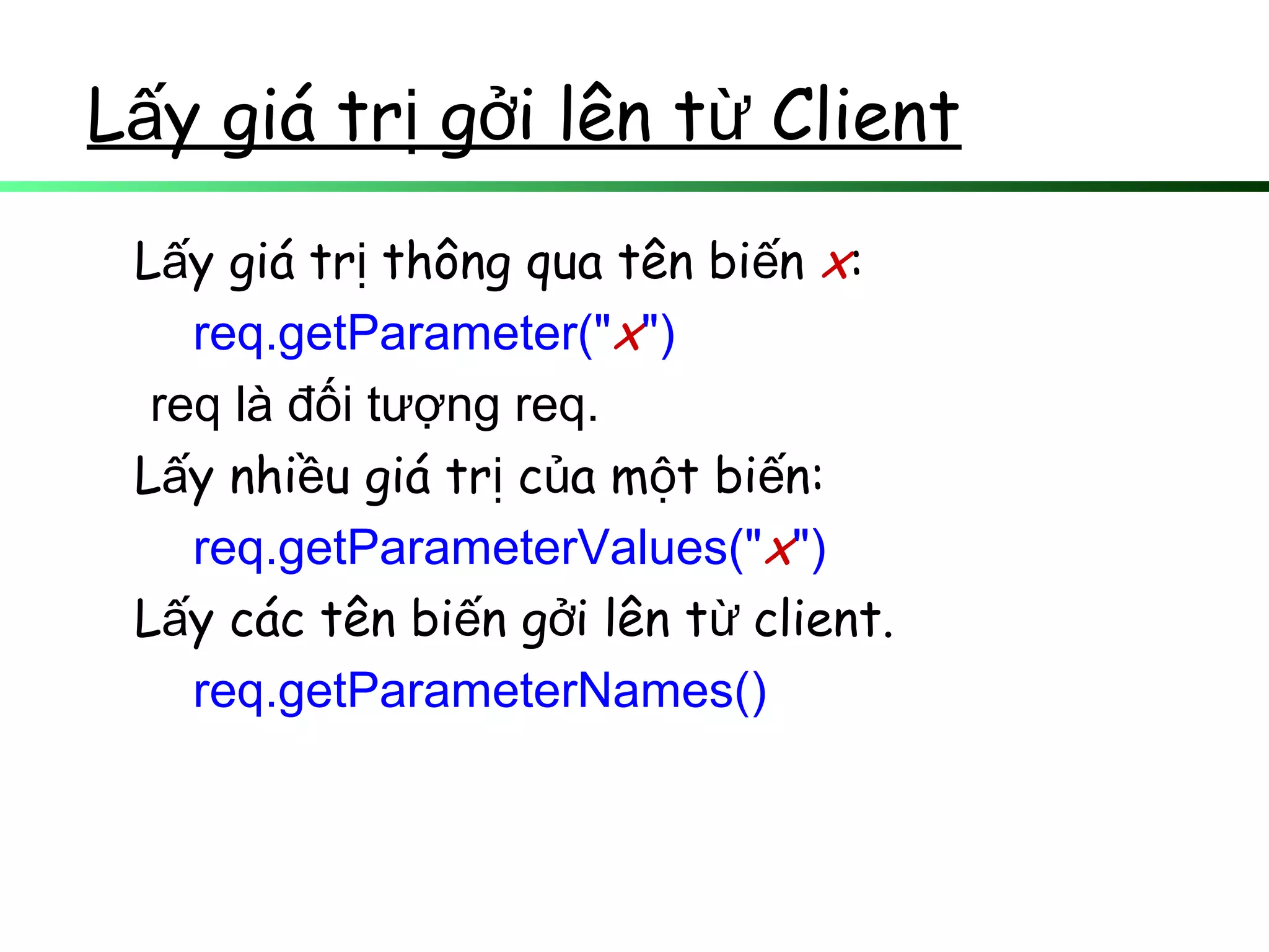 L y giá tr g i lên t Clientấ ị ở ừ
L y giá tr thông qua tên bi nấ ị ế x:
req.getParameter("x")
req là đối tượng req.
L y nhi u giá tr c a m t bi n:ấ ề ị ủ ộ ế
req.getParameterValues("x")
L y các tên bi n g i lên t client.ấ ế ở ừ
req.getParameterNames()
 