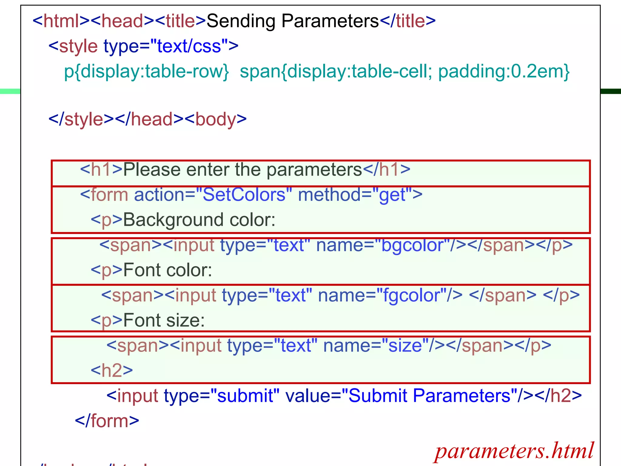 <html><head><title>Sending Parameters</title>
<style type="text/css">
p{display:table-row} span{display:table-cell; padding:0.2em}
</style></head><body>
<h1>Please enter the parameters</h1>
<form action="SetColors" method="get">
<p>Background color:
<span><input type="text" name="bgcolor"/></span></p>
<p>Font color:
<span><input type="text" name="fgcolor"/> </span> </p>
<p>Font size:
<span><input type="text" name="size"/></span></p>
<h2>
<input type="submit" value="Submit Parameters"/></h2>
</form>
parameters.html
 