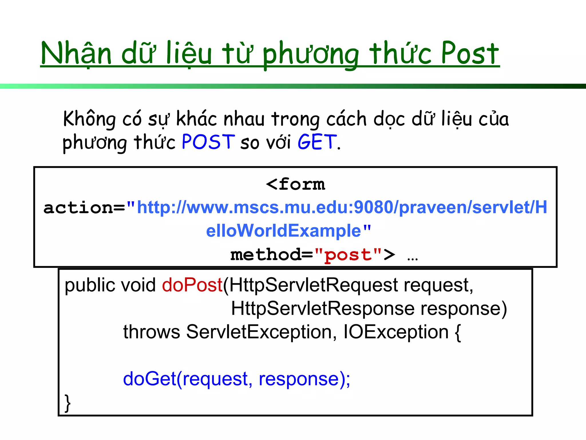 public void doPost(HttpServletRequest request,
HttpServletResponse response)
throws ServletException, IOException {
doGet(request, response);
}
Không có s khác nhau trong cách d c d li u c aự ọ ữ ệ ủ
ph ng th cươ ứ POST so v iớ GET.
<form
action="http://www.mscs.mu.edu:9080/praveen/servlet/H
elloWorldExample"
method="post"> …
Nh n d li u t ph ng th c Postậ ữ ệ ừ ươ ứ
 