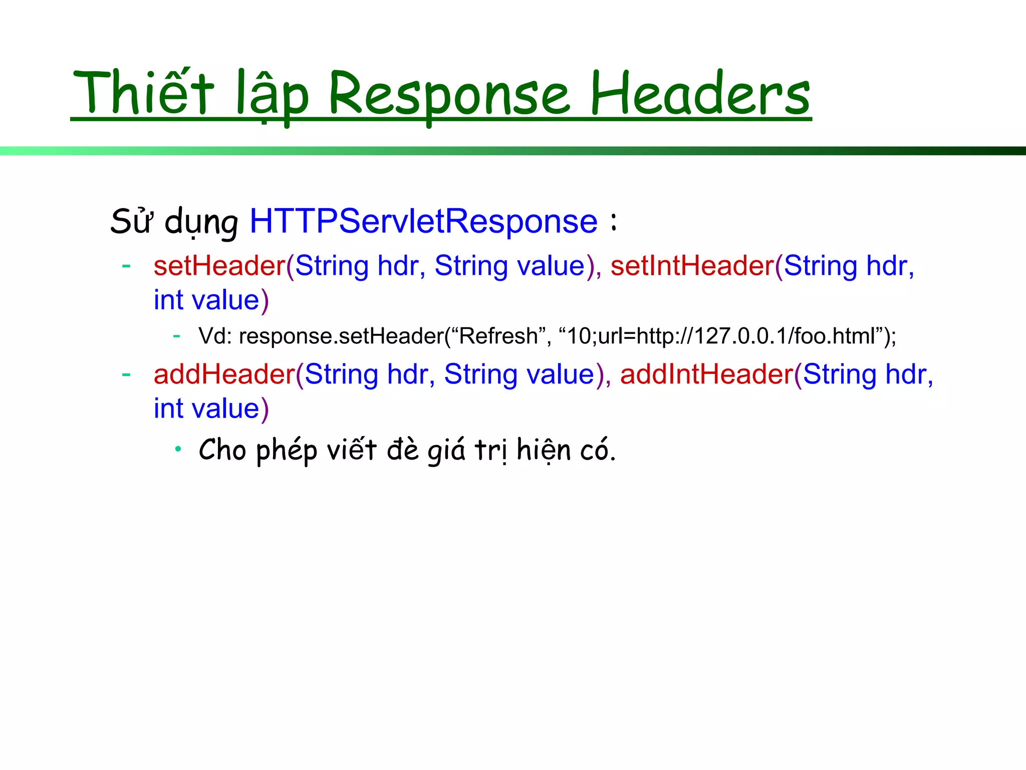 Thi t l p Response Headersế ậ
S d ngử ụ HTTPServletResponse :
- setHeader(String hdr, String value), setIntHeader(String hdr,
int value)
- Vd: response.setHeader(“Refresh”, “10;url=http://127.0.0.1/foo.html”);
- addHeader(String hdr, String value), addIntHeader(String hdr,
int value)
• Cho phép vi t đè giá tr hi n có.ế ị ệ
 