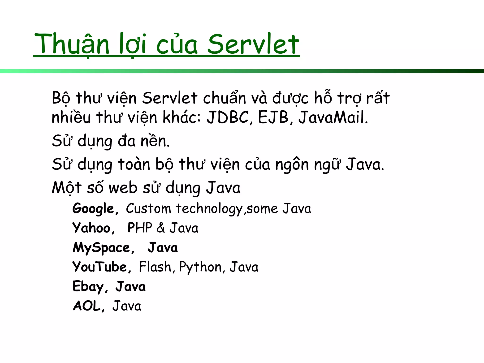 Thu n l i c a Servletậ ợ ủ
B th vi n Servlet chu n và đ c h tr r tộ ư ệ ẩ ượ ỗ ợ ấ
nhi u th vi n khác: JDBC, EJB, JavaMail.ề ư ệ
S d ng đa n n.ử ụ ề
S d ng toàn b th vi n c a ngôn ng Java.ử ụ ộ ư ệ ủ ữ
M t s web s d ng Javaộ ố ử ụ
Google, Custom technology,some Java
Yahoo, PHP & Java
MySpace, Java
YouTube, Flash, Python, Java
Ebay, Java
AOL, Java
 