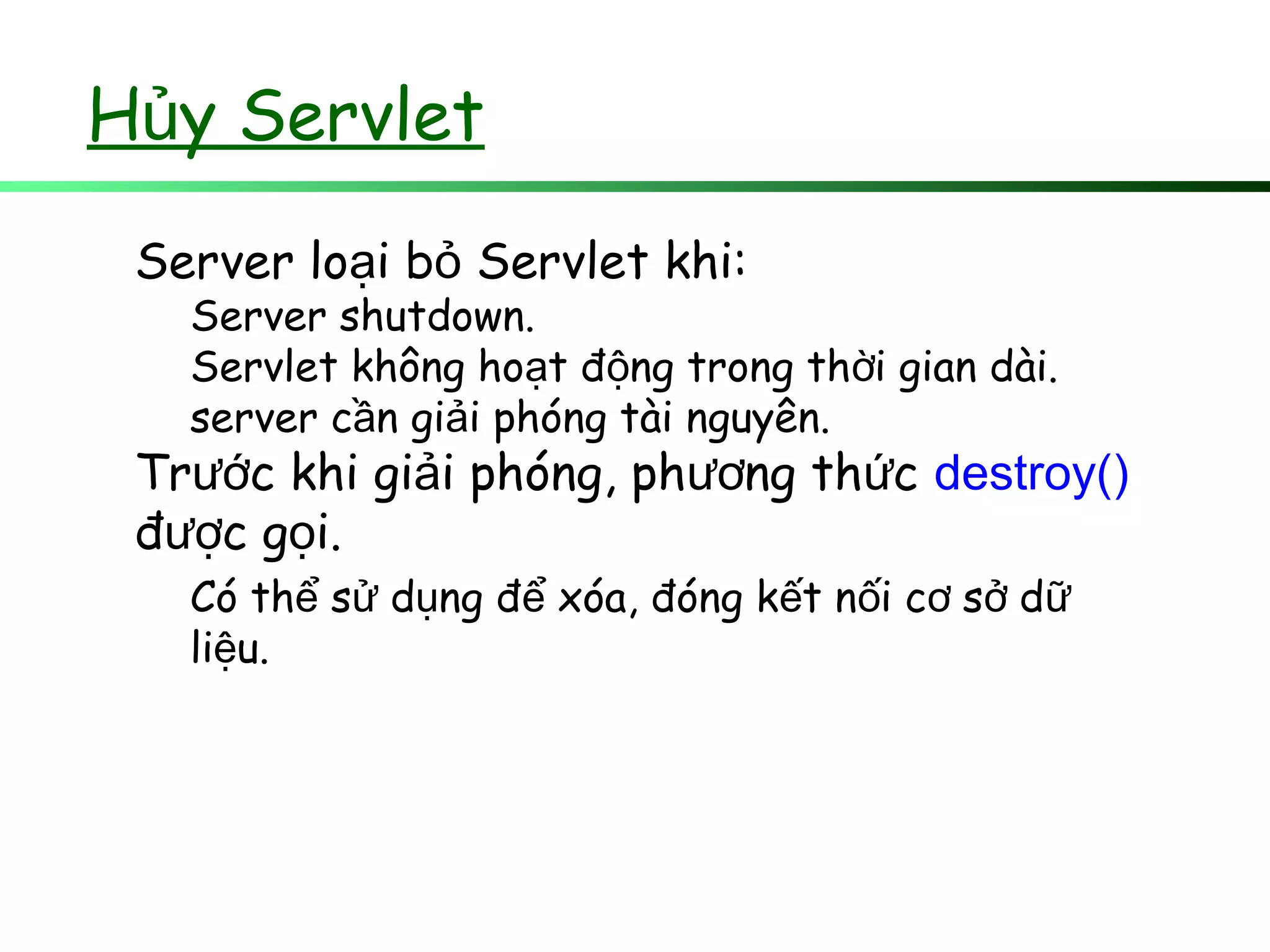H y Servletủ
Server lo i b Servlet khi:ạ ỏ
Server shutdown.
Servlet không ho t đ ng trong th i gian dài.ạ ộ ờ
server c n gi i phóng tài nguyên.ầ ả
Tr c khi gi i phóng, ph ng th cướ ả ươ ứ destroy()
đ c g i.ượ ọ
Có th s d ng đ xóa, đóng k t n i c s dể ử ụ ể ế ố ơ ở ữ
li u.ệ
 