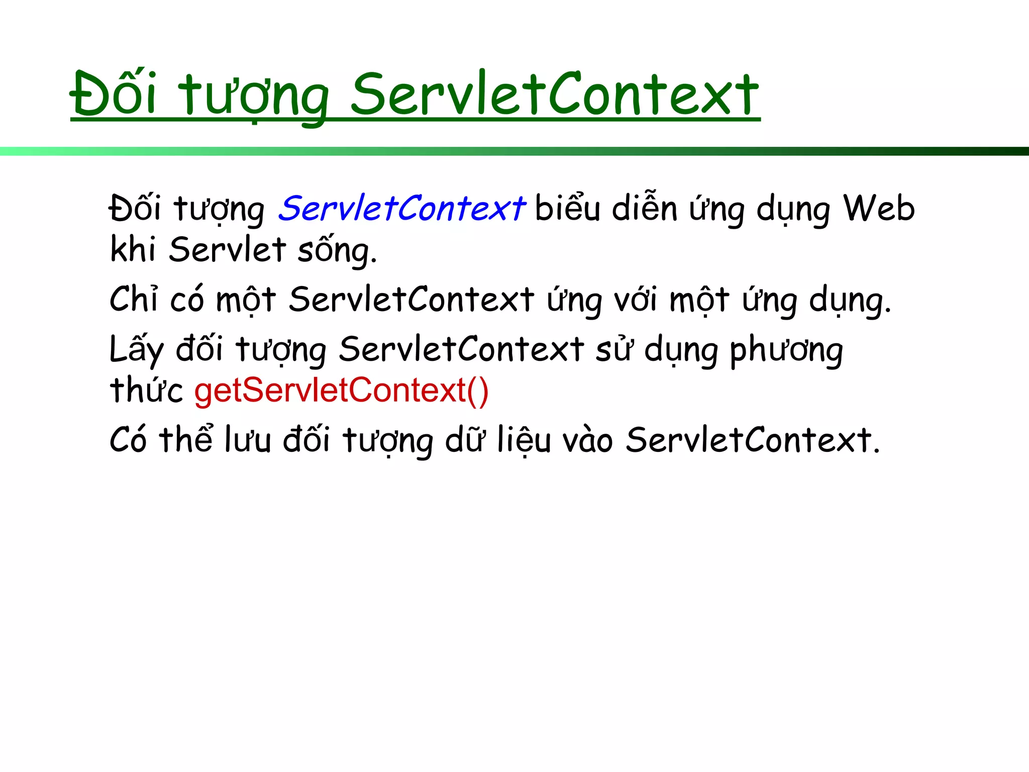 Đ i t ng ServletContextố ượ
Đ i t ngố ượ ServletContext bi u di n ng d ng Webể ễ ứ ụ
khi Servlet s ng.ố
Ch có m t ServletContext ng v i m t ng d ng.ỉ ộ ứ ớ ộ ứ ụ
L y đ i t ng ServletContext s d ng ph ngấ ố ượ ử ụ ươ
th cứ getServletContext()
Có th l u đ i t ng d li u vào ServletContext.ể ư ố ượ ữ ệ
 