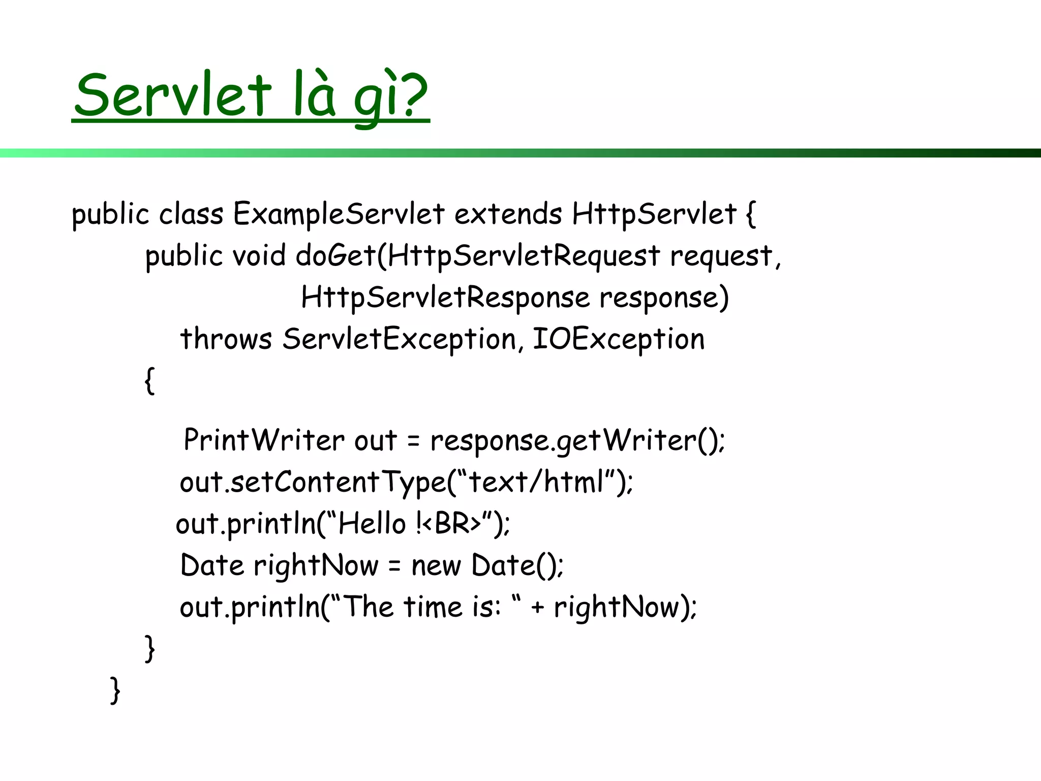 Servlet là gì?
public class ExampleServlet extends HttpServlet {
public void doGet(HttpServletRequest request,
HttpServletResponse response)
throws ServletException, IOException
{
PrintWriter out = response.getWriter();
out.setContentType(“text/html”);
out.println(“Hello !<BR>”);
Date rightNow = new Date();
out.println(“The time is: “ + rightNow);
}
}
 