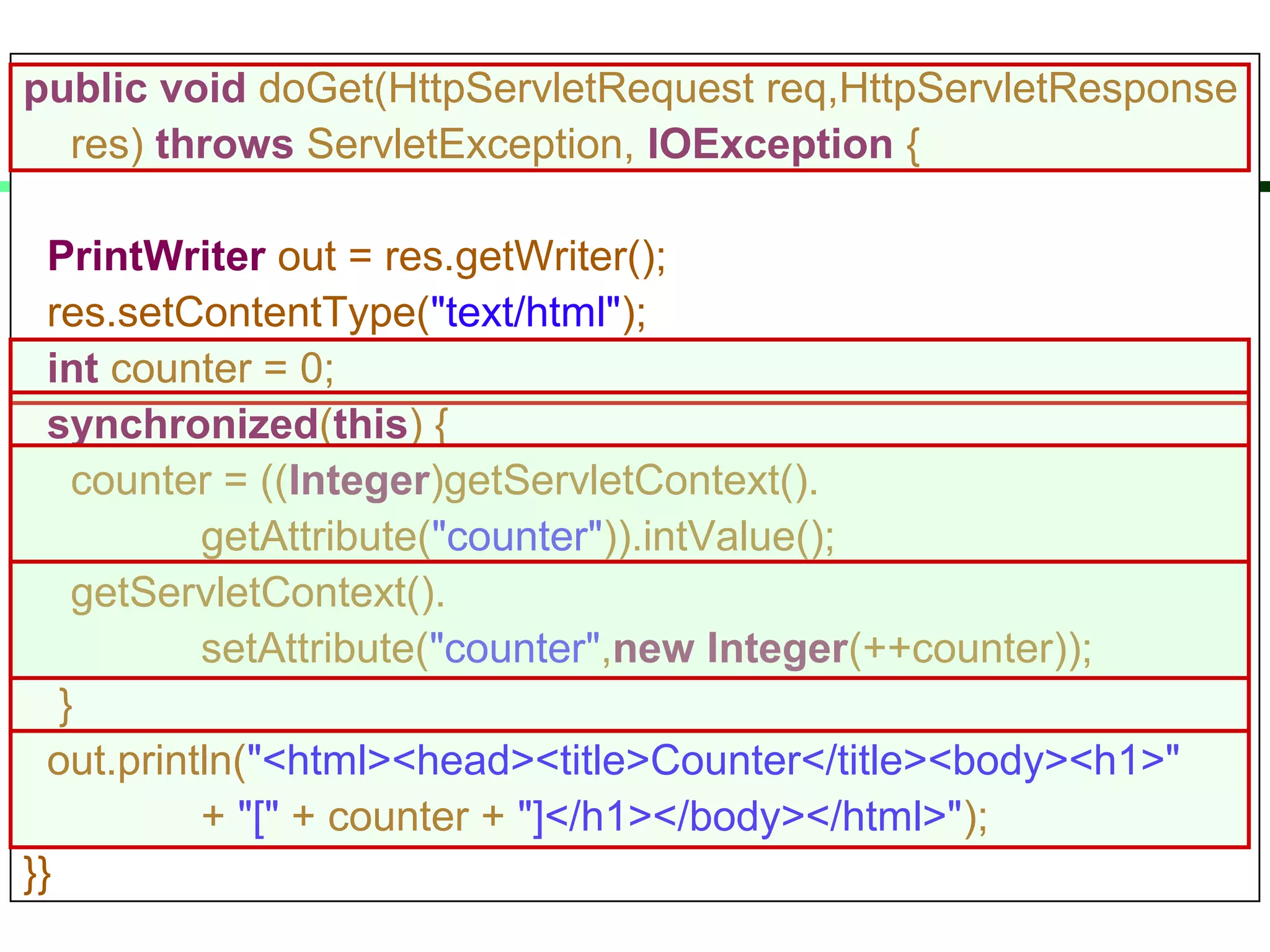 public void doGet(HttpServletRequest req,HttpServletResponse
res) throws ServletException, IOException {
PrintWriter out = res.getWriter();
res.setContentType("text/html");
int counter = 0;
synchronized(this) {
counter = ((Integer)getServletContext().
getAttribute("counter")).intValue();
getServletContext().
setAttribute("counter",new Integer(++counter));
}
out.println("<html><head><title>Counter</title><body><h1>"
+ "[" + counter + "]</h1></body></html>");
}}
 