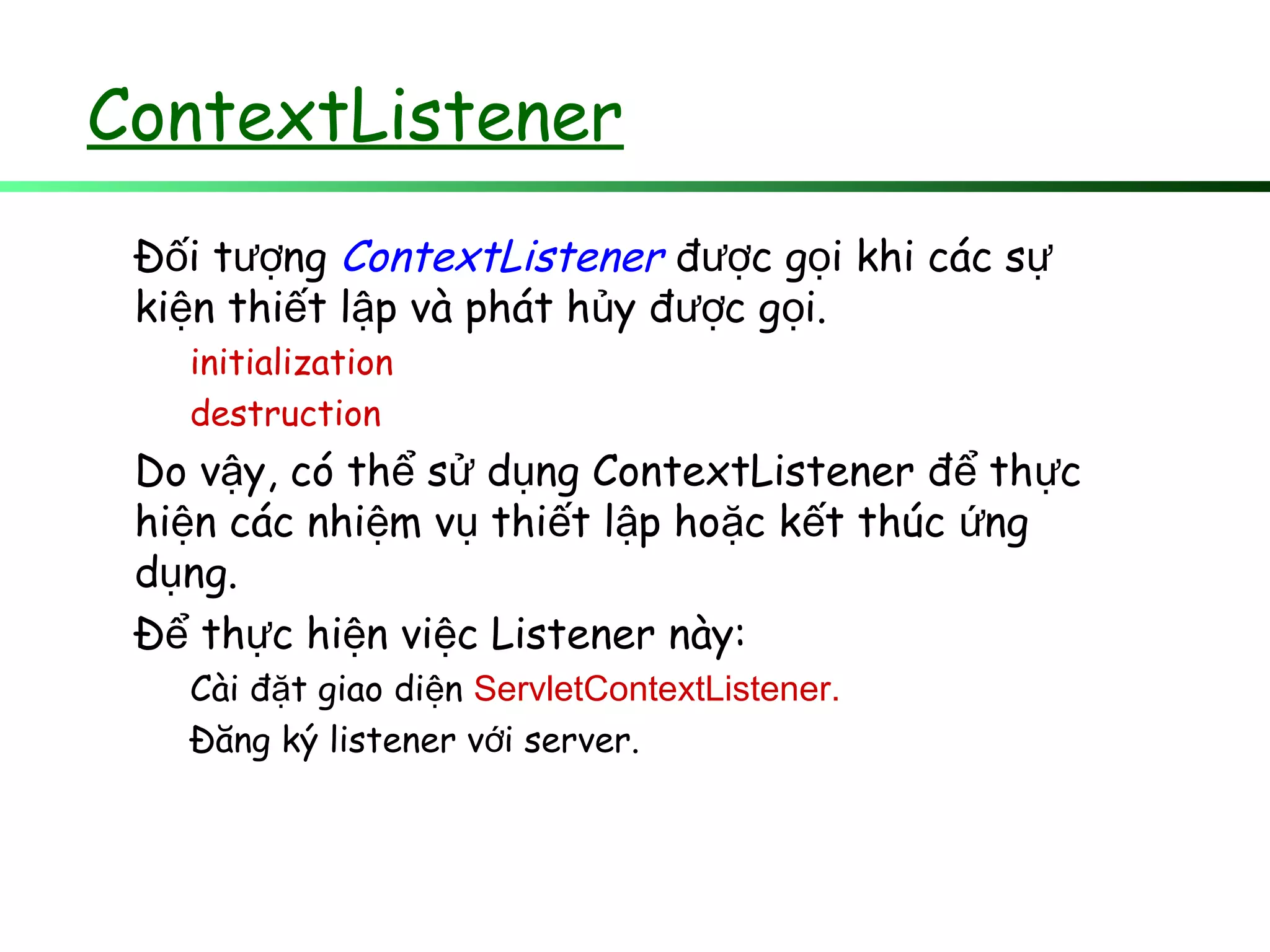 ContextListener
Đ i t ngố ượ ContextListener đ c g i khi các sượ ọ ự
ki n thi t l p và phát h y đ c g i.ệ ế ậ ủ ượ ọ
initialization
destruction
Do v y, có th s d ng ContextListener đ th cậ ể ử ụ ể ự
hi n các nhi m v thi t l p ho c k t thúc ngệ ệ ụ ế ậ ặ ế ứ
d ng.ụ
Đ th c hi n vi c Listener này:ể ự ệ ệ
Cài đ t giao di nặ ệ ServletContextListener.
Đăng ký listener v i server.ớ
 
