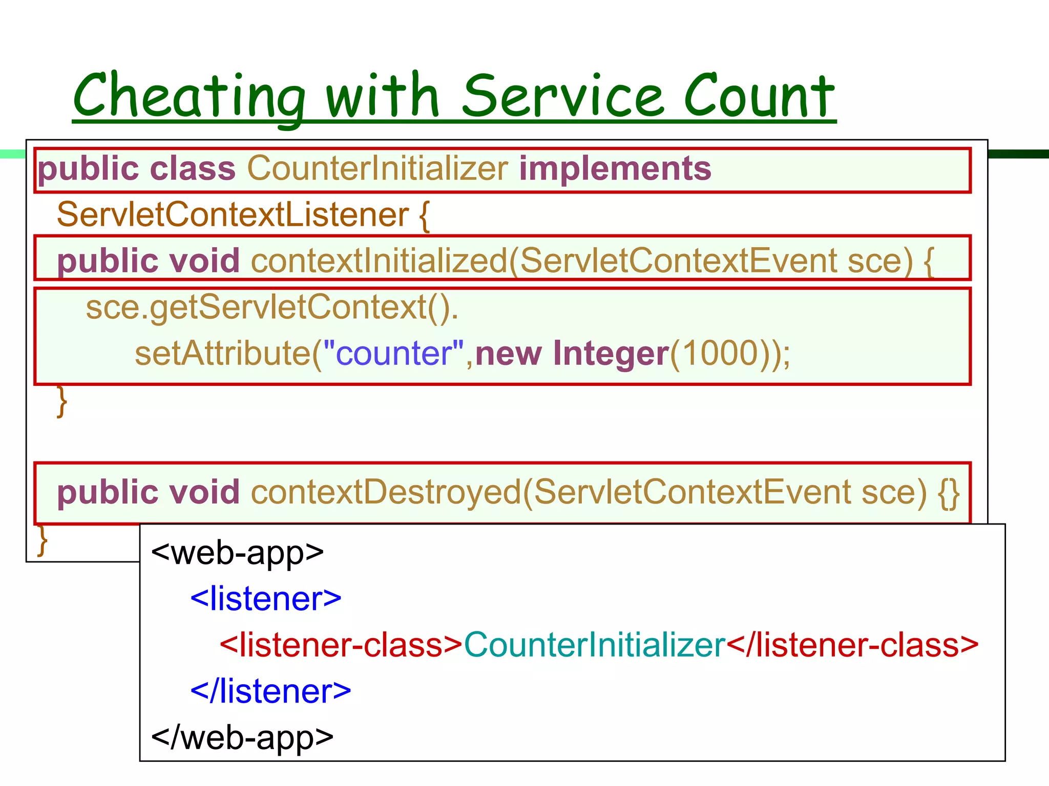 Cheating with Service Count
public class CounterInitializer implements
ServletContextListener {
public void contextInitialized(ServletContextEvent sce) {
sce.getServletContext().
setAttribute("counter",new Integer(1000));
}
public void contextDestroyed(ServletContextEvent sce) {}
} <web-app>
<listener>
<listener-class>CounterInitializer</listener-class>
</listener>
</web-app>
 