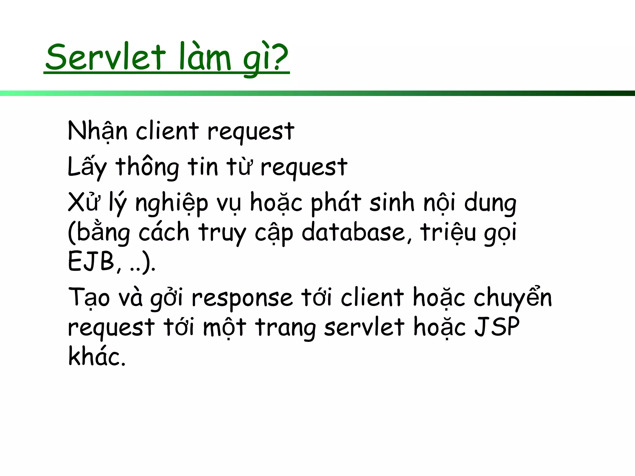 Servlet làm gì?
Nh n client requestậ
L y thông tin t requestấ ừ
X lý nghi p v ho c phát sinh n i dungử ệ ụ ặ ộ
(b ng cách truy c p database, tri u g iằ ậ ệ ọ
EJB, ..).
T o và g i response t i client ho c chuy nạ ở ớ ặ ể
request t i m t trang servlet ho c JSPớ ộ ặ
khác.
 