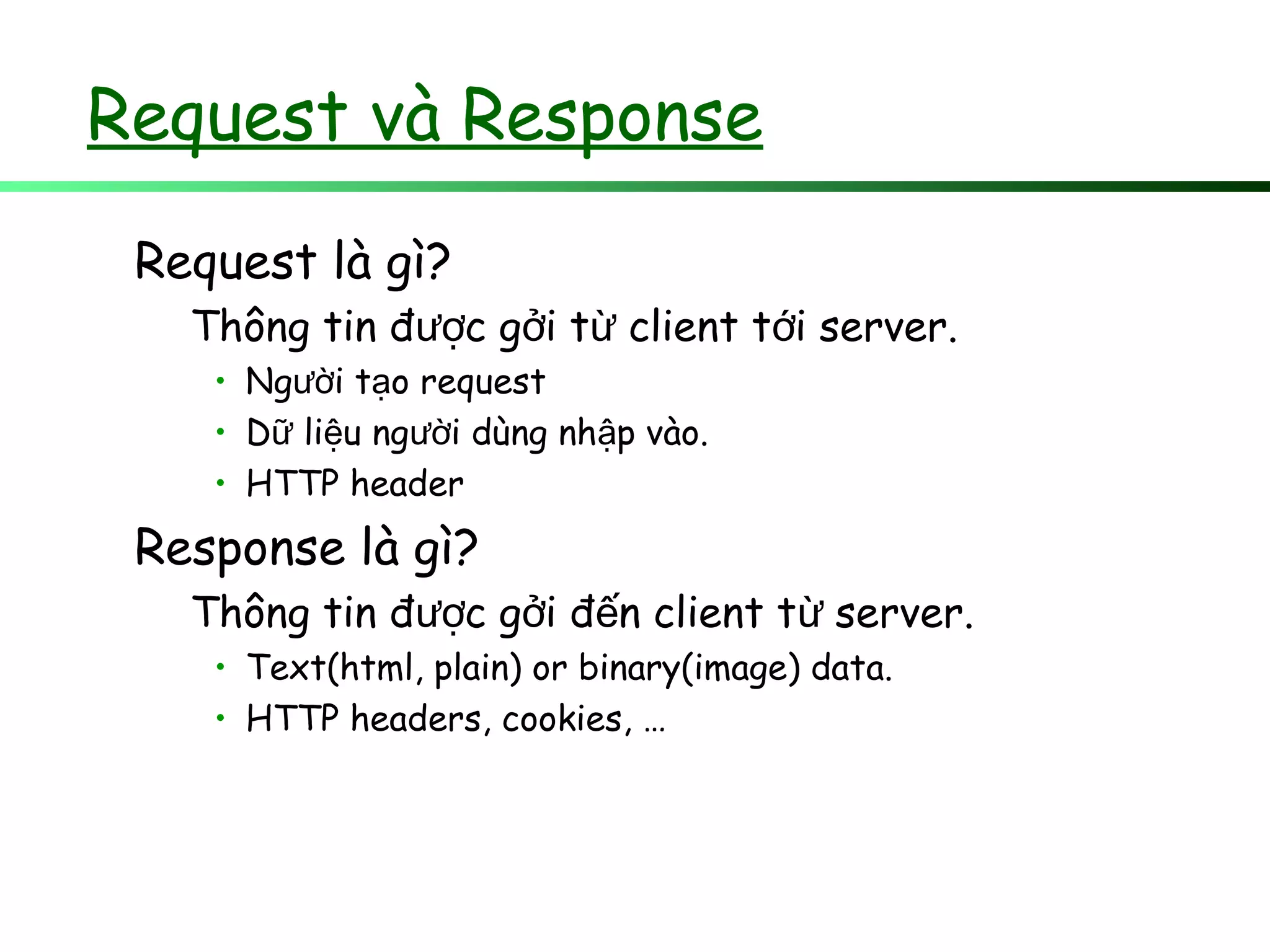 Request và Response
Request là gì?
Thông tin đ c g i t client t i server.ượ ở ừ ớ
• Ng i t o requestườ ạ
• D li u ng i dùng nh p vào.ữ ệ ườ ậ
• HTTP header
Response là gì?
Thông tin đ c g i đ n client t server.ượ ở ế ừ
• Text(html, plain) or binary(image) data.
• HTTP headers, cookies, …
 