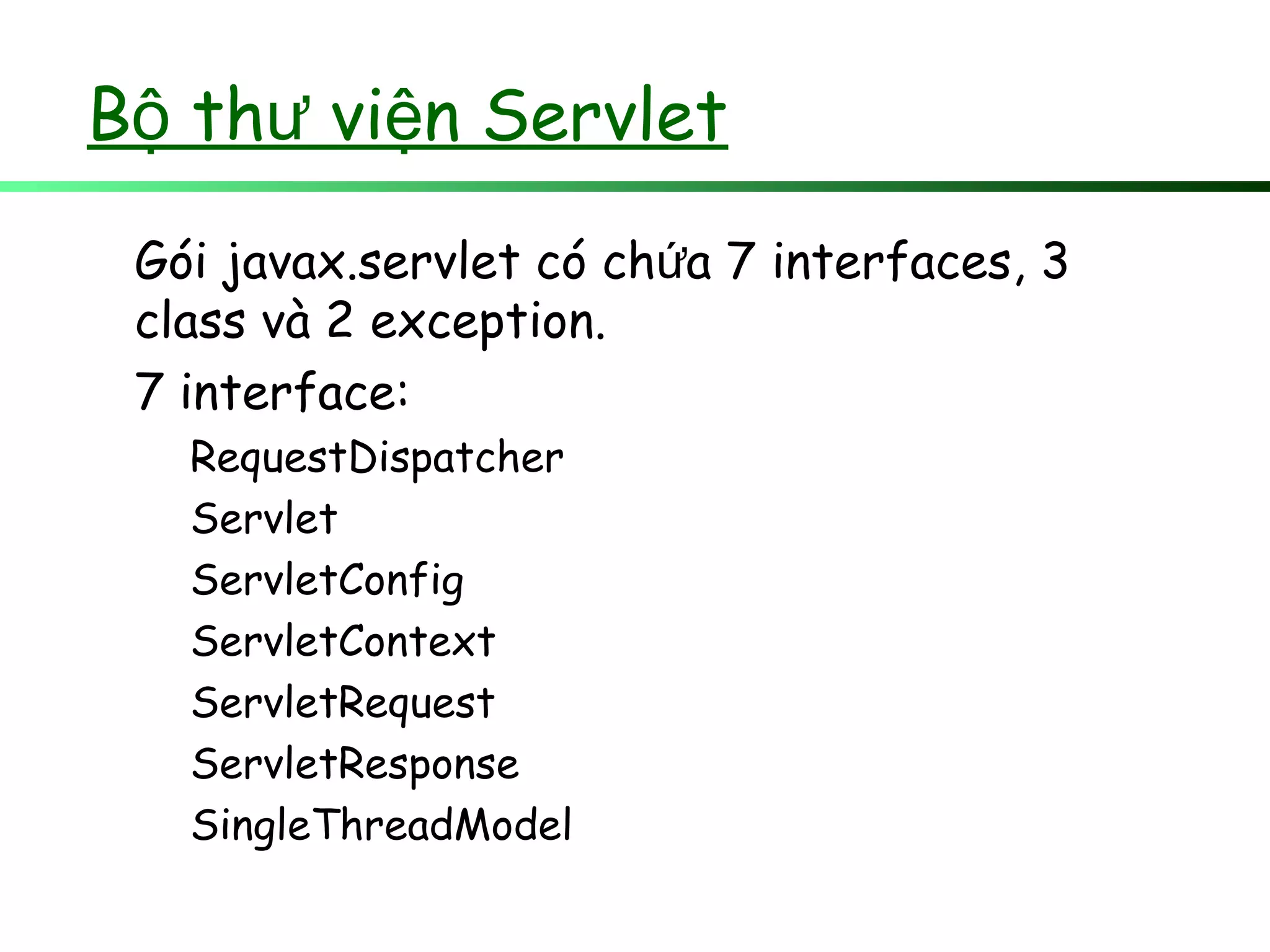 B th vi n Servletộ ư ệ
Gói javax.servlet có ch a 7ứ interfaces, 3
class và 2 exception.
7 interface:
RequestDispatcher
Servlet
ServletConfig
ServletContext
ServletRequest
ServletResponse
SingleThreadModel
 