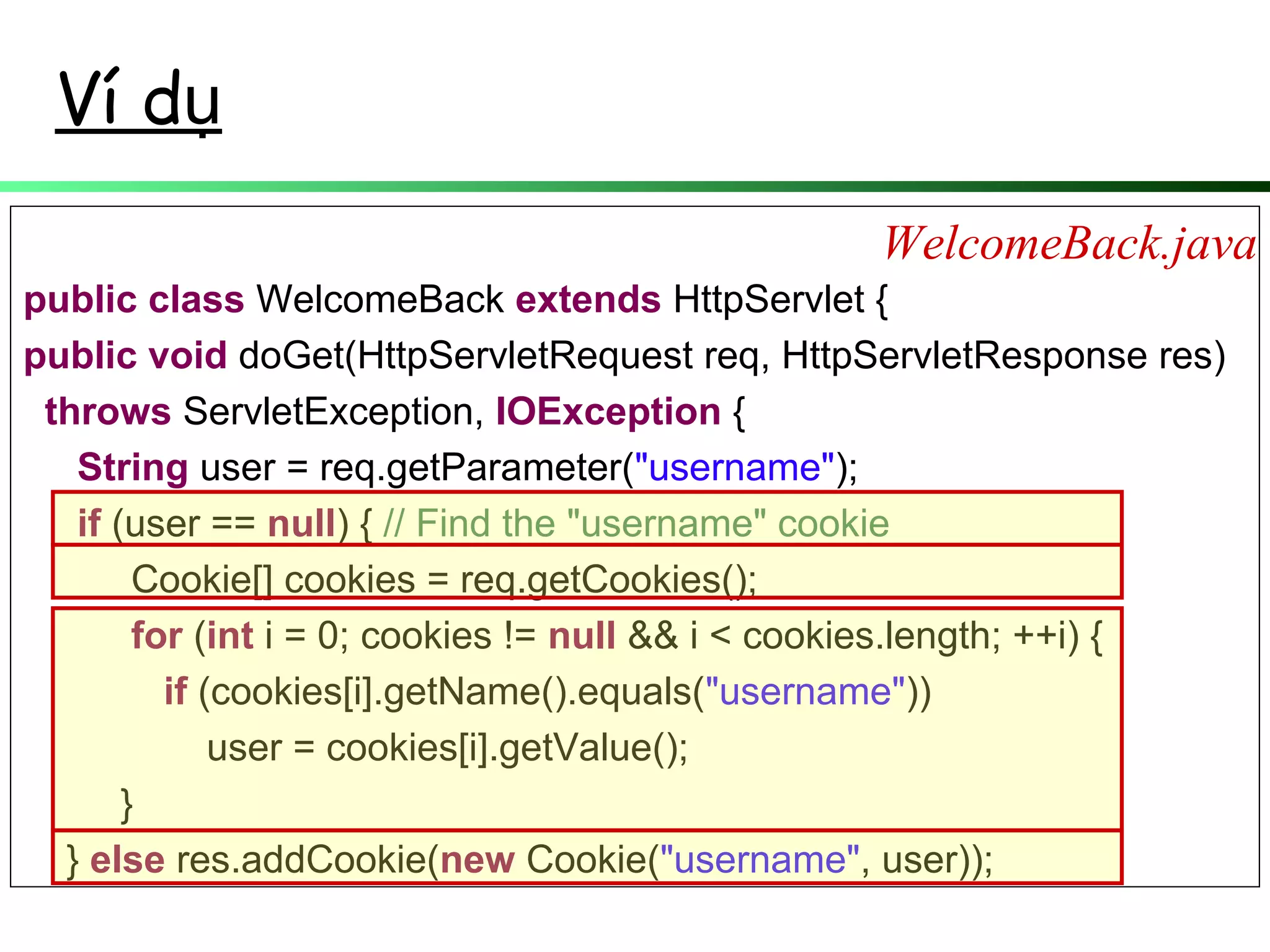 Ví dụ
public class WelcomeBack extends HttpServlet {
public void doGet(HttpServletRequest req, HttpServletResponse res)
throws ServletException, IOException {
String user = req.getParameter("username");
if (user == null) { // Find the "username" cookie
Cookie[] cookies = req.getCookies();
for (int i = 0; cookies != null && i < cookies.length; ++i) {
if (cookies[i].getName().equals("username"))
user = cookies[i].getValue();
}
} else res.addCookie(new Cookie("username", user));
WelcomeBack.java
 
