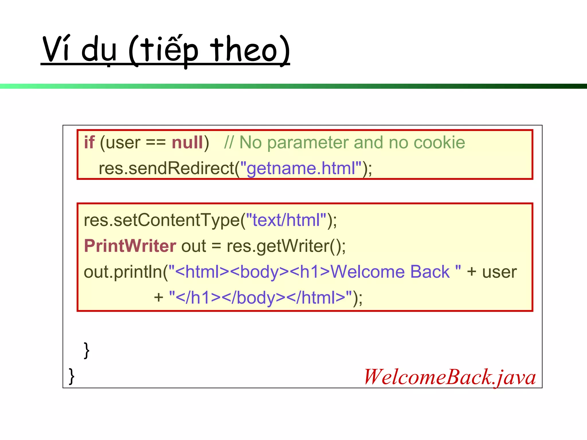 Ví d (ti p theo)ụ ế
if (user == null) // No parameter and no cookie
res.sendRedirect("getname.html");
res.setContentType("text/html");
PrintWriter out = res.getWriter();
out.println("<html><body><h1>Welcome Back " + user
+ "</h1></body></html>");
}
} WelcomeBack.java
 