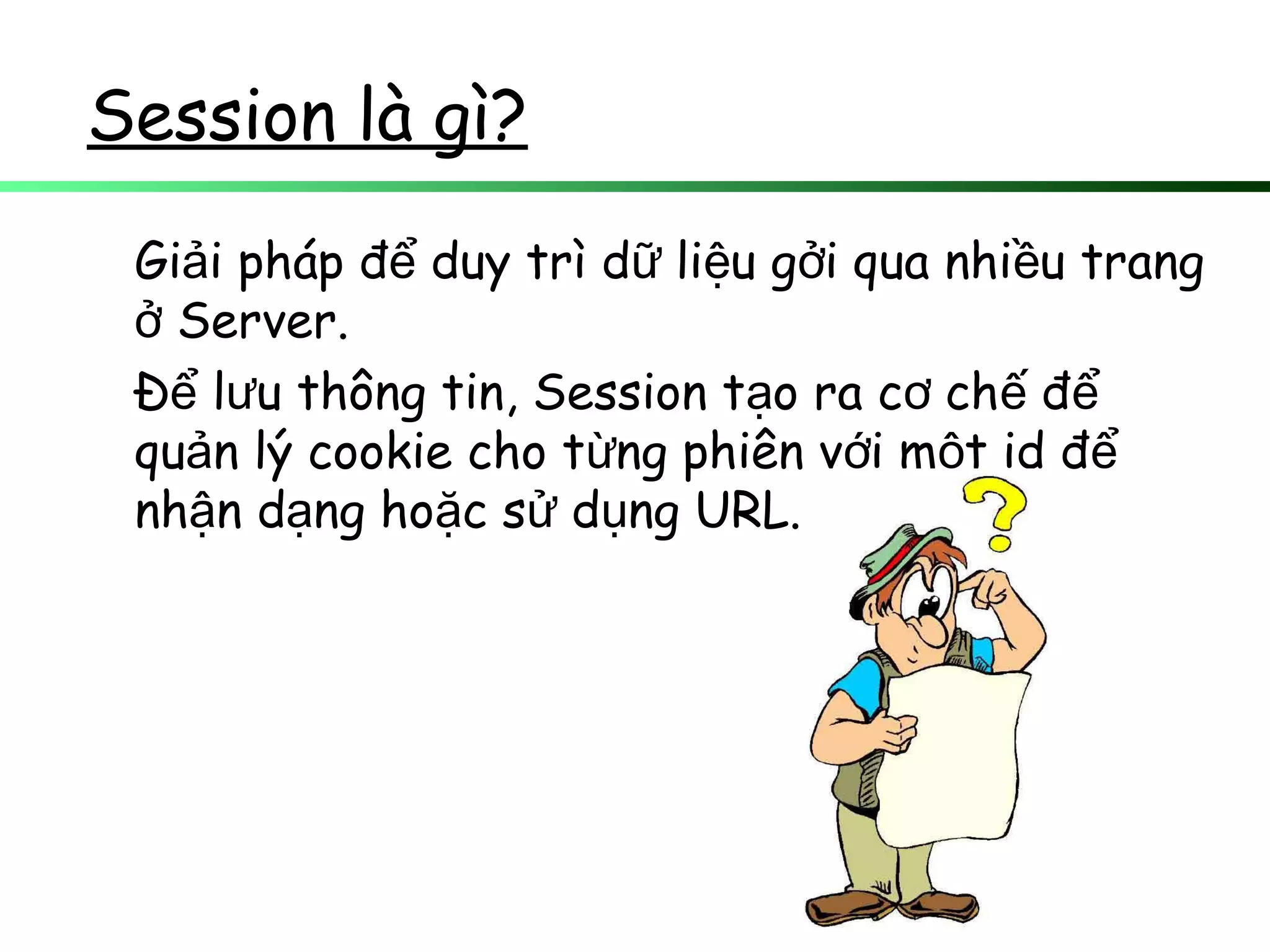 Session là gì?
Gi i pháp đ duy trì d li u g i qua nhi u trangả ể ữ ệ ở ề
Server.ở
Đ l u thông tin, Session t o ra c ch để ư ạ ơ ế ể
qu n lý cookie cho t ng phiên v i m t id đả ừ ớ ộ ể
nh n d ng ho c s d ng URL.ậ ạ ặ ử ụ
 