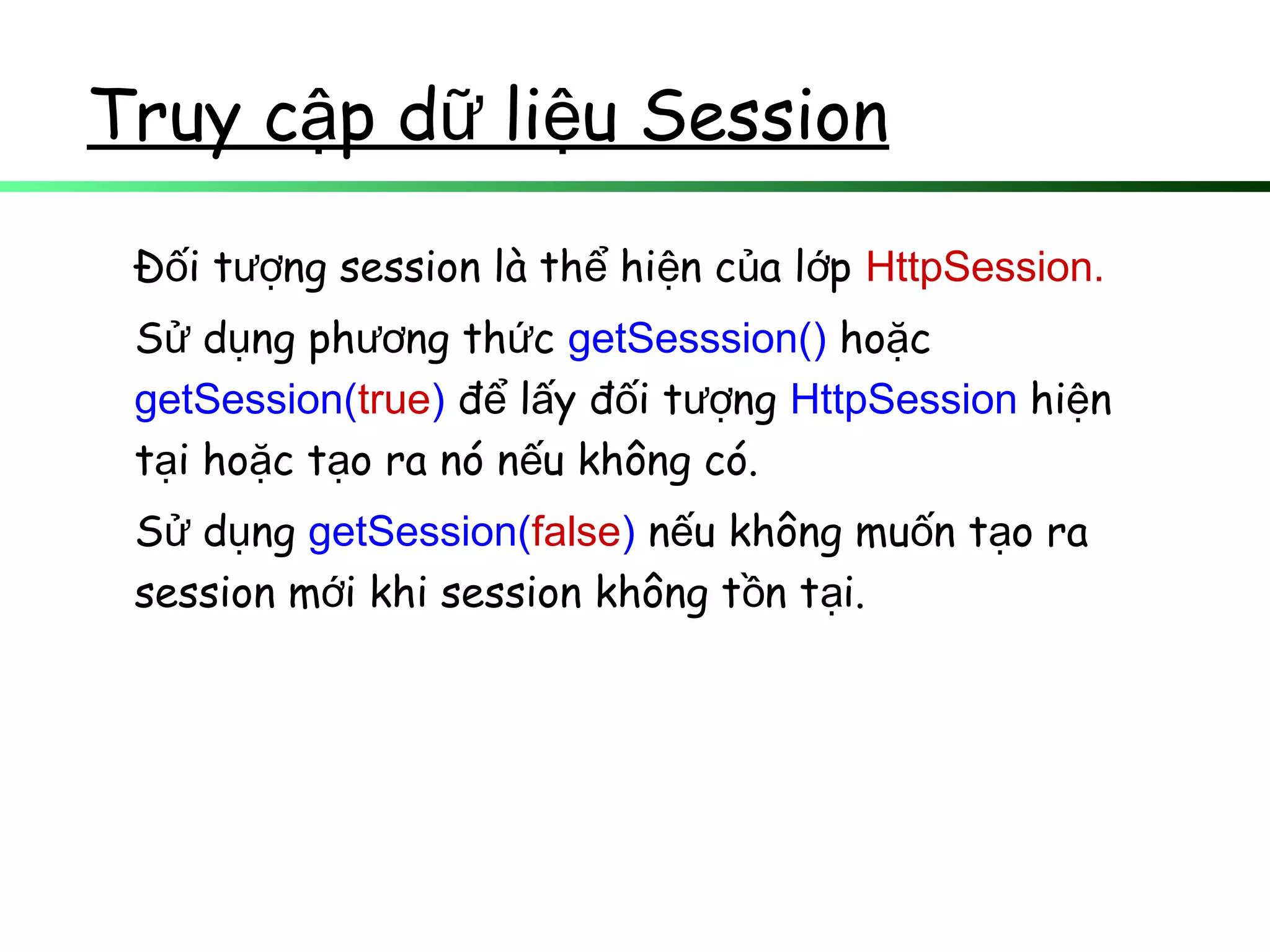 Truy c p d li u Sessionậ ữ ệ
Đ i t ng session là th hi n c a l pố ượ ể ệ ủ ớ HttpSession.
S d ng ph ng th cử ụ ươ ứ getSesssion() ho cặ
getSession(true) đ l y đ i t ngể ấ ố ượ HttpSession hi nệ
t i ho c t o ra nó n u không có.ạ ặ ạ ế
S d ngử ụ getSession(false) n u không mu n t o raế ố ạ
session m i khi session không t n t i.ớ ồ ạ
 