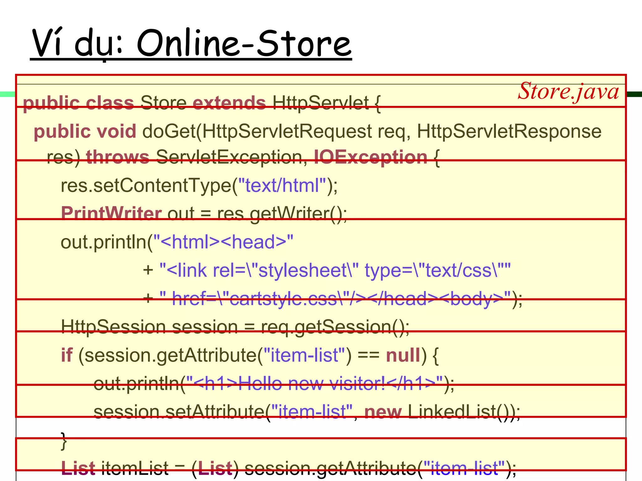 Ví d : Online-Storeụ
public class Store extends HttpServlet {
public void doGet(HttpServletRequest req, HttpServletResponse
res) throws ServletException, IOException {
res.setContentType("text/html");
PrintWriter out = res.getWriter();
out.println("<html><head>"
+ "<link rel="stylesheet" type="text/css""
+ " href="cartstyle.css"/></head><body>");
HttpSession session = req.getSession();
if (session.getAttribute("item-list") == null) {
out.println("<h1>Hello new visitor!</h1>");
session.setAttribute("item-list", new LinkedList());
}
List itemList = (List) session.getAttribute("item-list");
Store.java
 