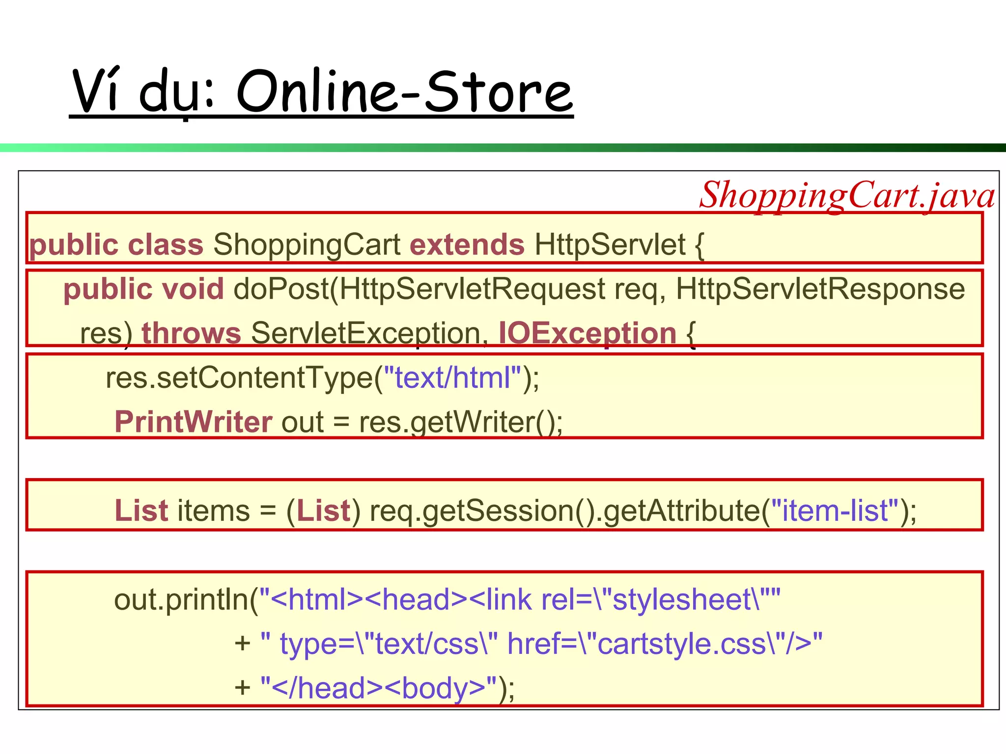 public class ShoppingCart extends HttpServlet {
public void doPost(HttpServletRequest req, HttpServletResponse
res) throws ServletException, IOException {
res.setContentType("text/html");
PrintWriter out = res.getWriter();
List items = (List) req.getSession().getAttribute("item-list");
out.println("<html><head><link rel="stylesheet""
+ " type="text/css" href="cartstyle.css"/>"
+ "</head><body>");
ShoppingCart.java
Ví d : Online-Storeụ
 
