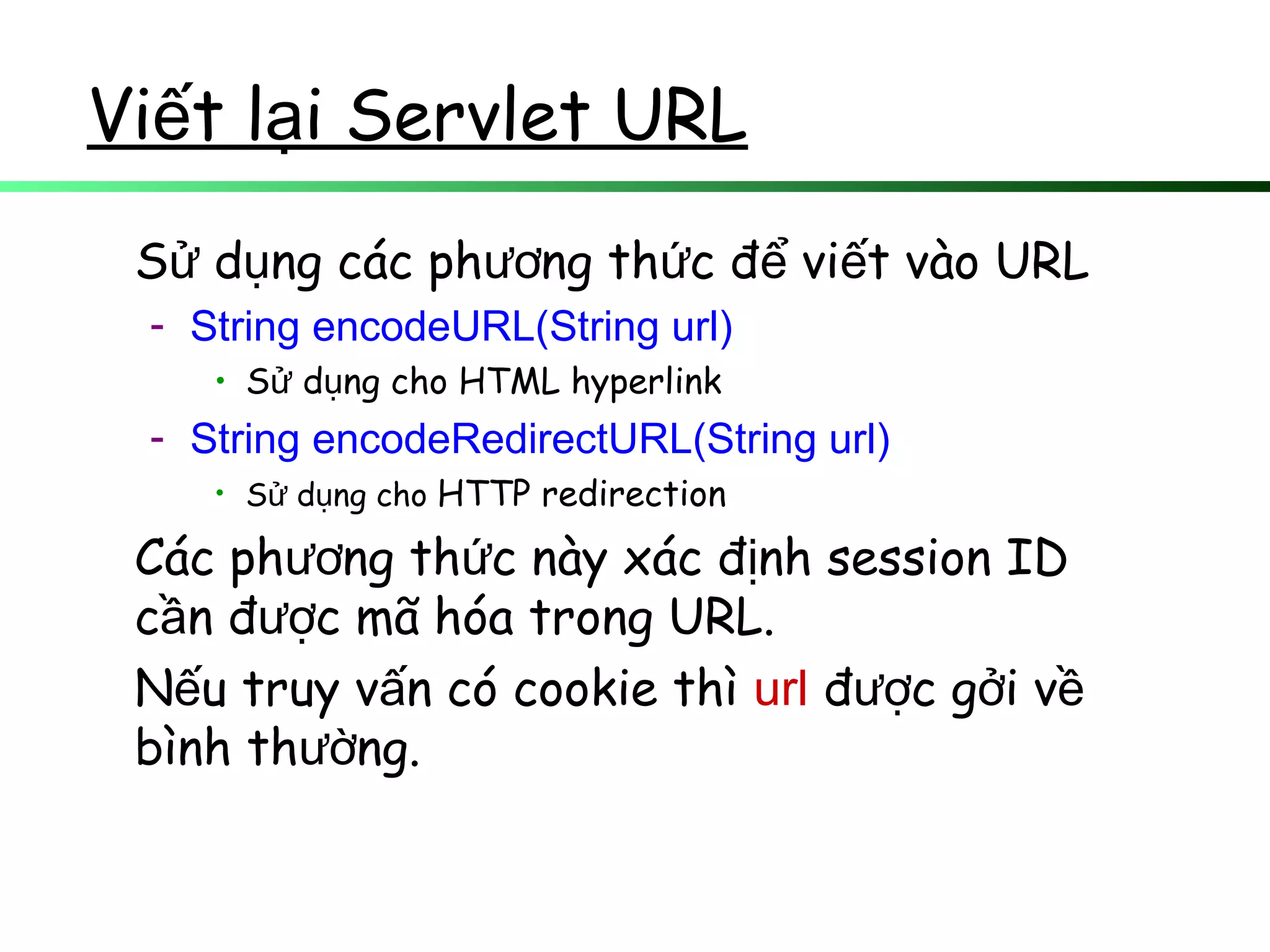 Vi t l i Servlet URLế ạ
S d ng các ph ng th c đ vi t vào URLử ụ ươ ứ ể ế
- String encodeURL(String url)
• S d ng cho HTML hyperlinkử ụ
- String encodeRedirectURL(String url)
• S d ng choử ụ HTTP redirection
Các ph ng th c này xác đ nh session IDươ ứ ị
c n đ c mã hóa trong URL.ầ ượ
N u truy v n có cookie thìế ấ url đ c g i vượ ở ề
bình th ng.ườ
 