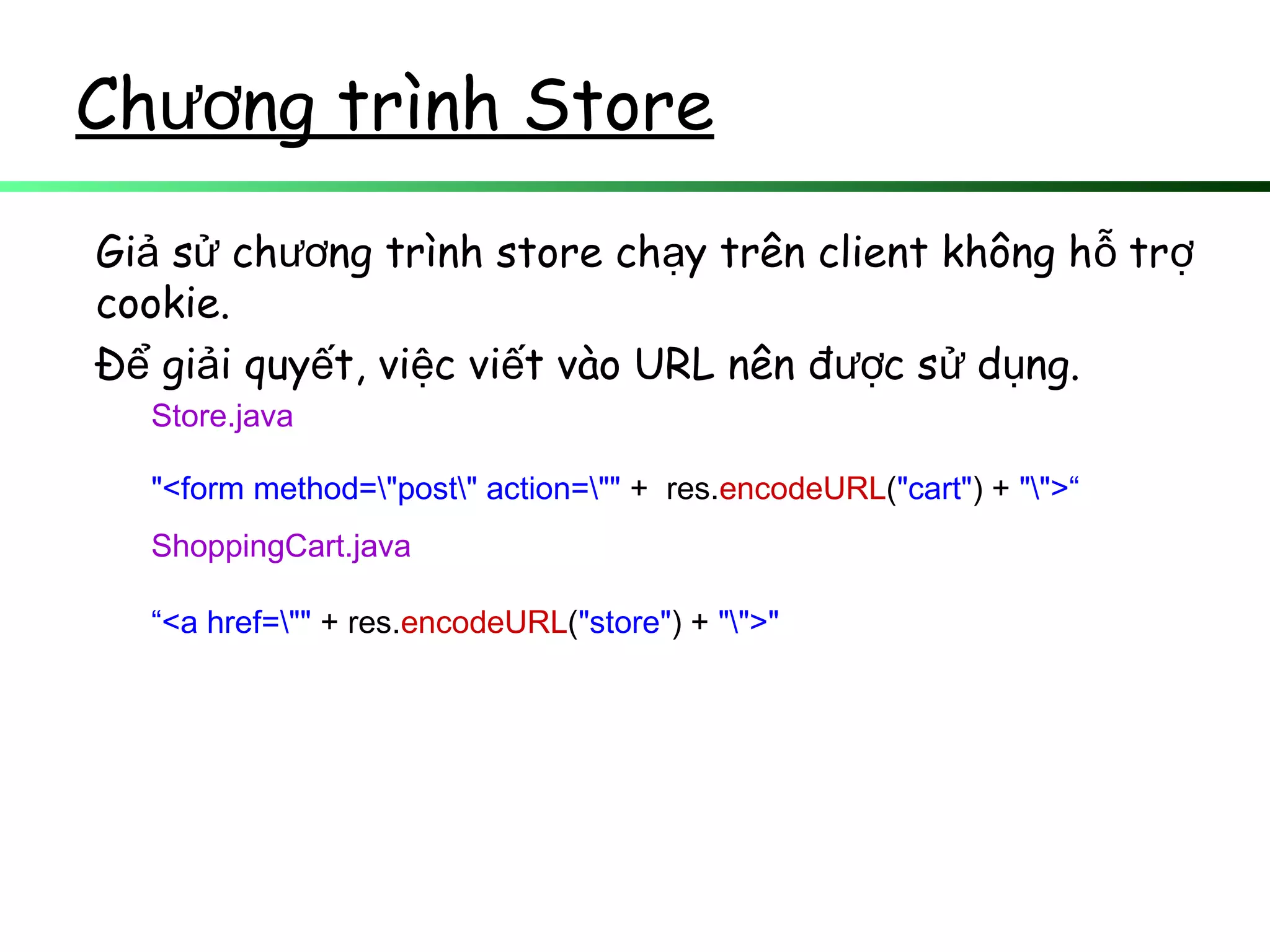 Ch ng trình Storeươ
Gi s ch ng trình store ch y trên client không h trả ử ươ ạ ỗ ợ
cookie.
Đ gi i quy t, vi c vi t vào URL nên đ c s d ng.ể ả ế ệ ế ượ ử ụ
Store.java
"<form method="post" action="" + res.encodeURL("cart") + "">“
ShoppingCart.java
“<a href="" + res.encodeURL("store") + "">"
 
