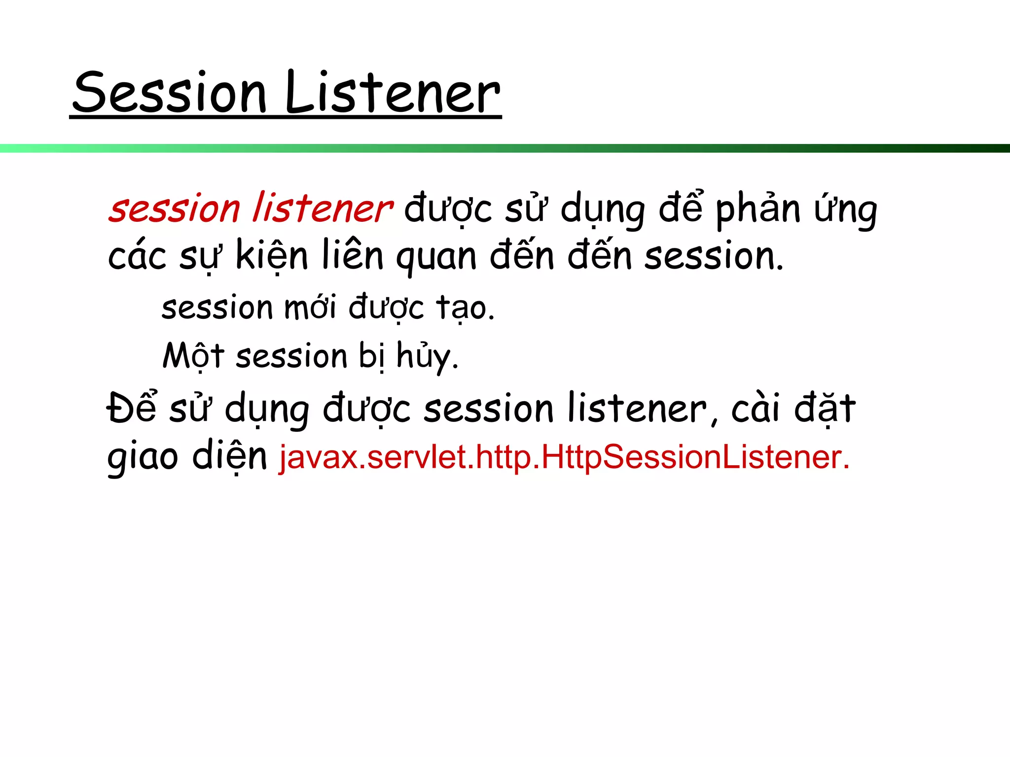 Session Listener
session listener đ c s d ng đ ph n ngượ ử ụ ể ả ứ
các s ki n liên quan đ n đ n session.ự ệ ế ế
session m i đ c t o.ớ ượ ạ
M t session b h y.ộ ị ủ
Đ s d ng đ c session listener, cài đ tể ử ụ ượ ặ
giao di nệ javax.servlet.http.HttpSessionListener.
 