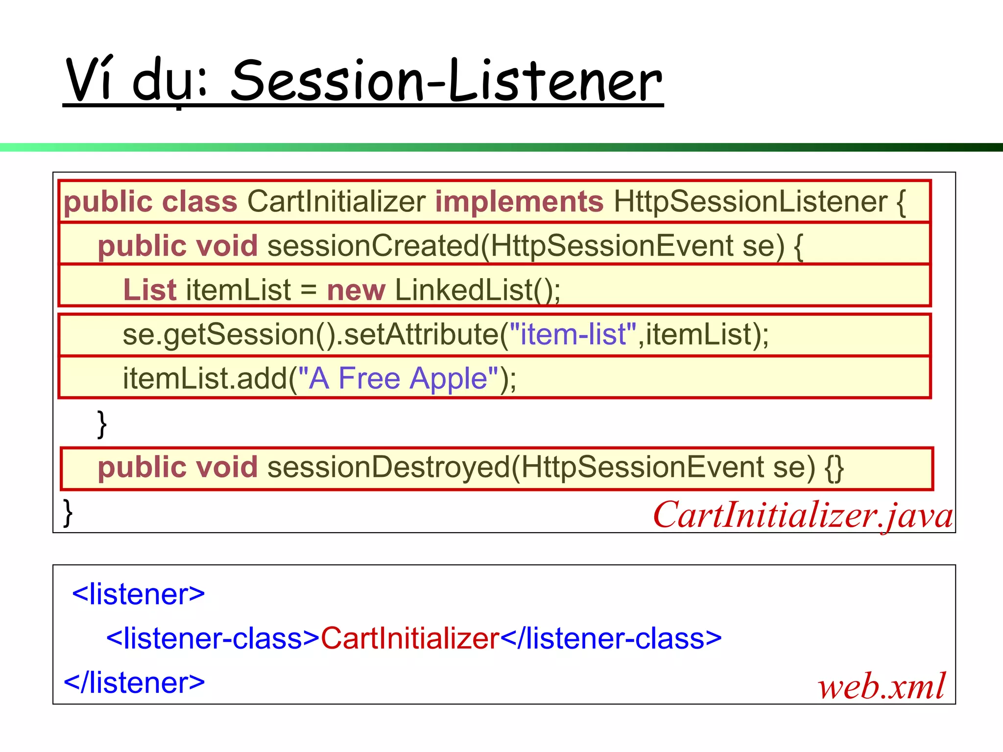 Ví d : Session-Listenerụ
public class CartInitializer implements HttpSessionListener {
public void sessionCreated(HttpSessionEvent se) {
List itemList = new LinkedList();
se.getSession().setAttribute("item-list",itemList);
itemList.add("A Free Apple");
}
public void sessionDestroyed(HttpSessionEvent se) {}
} CartInitializer.java
<listener>
<listener-class>CartInitializer</listener-class>
</listener> web.xml
 