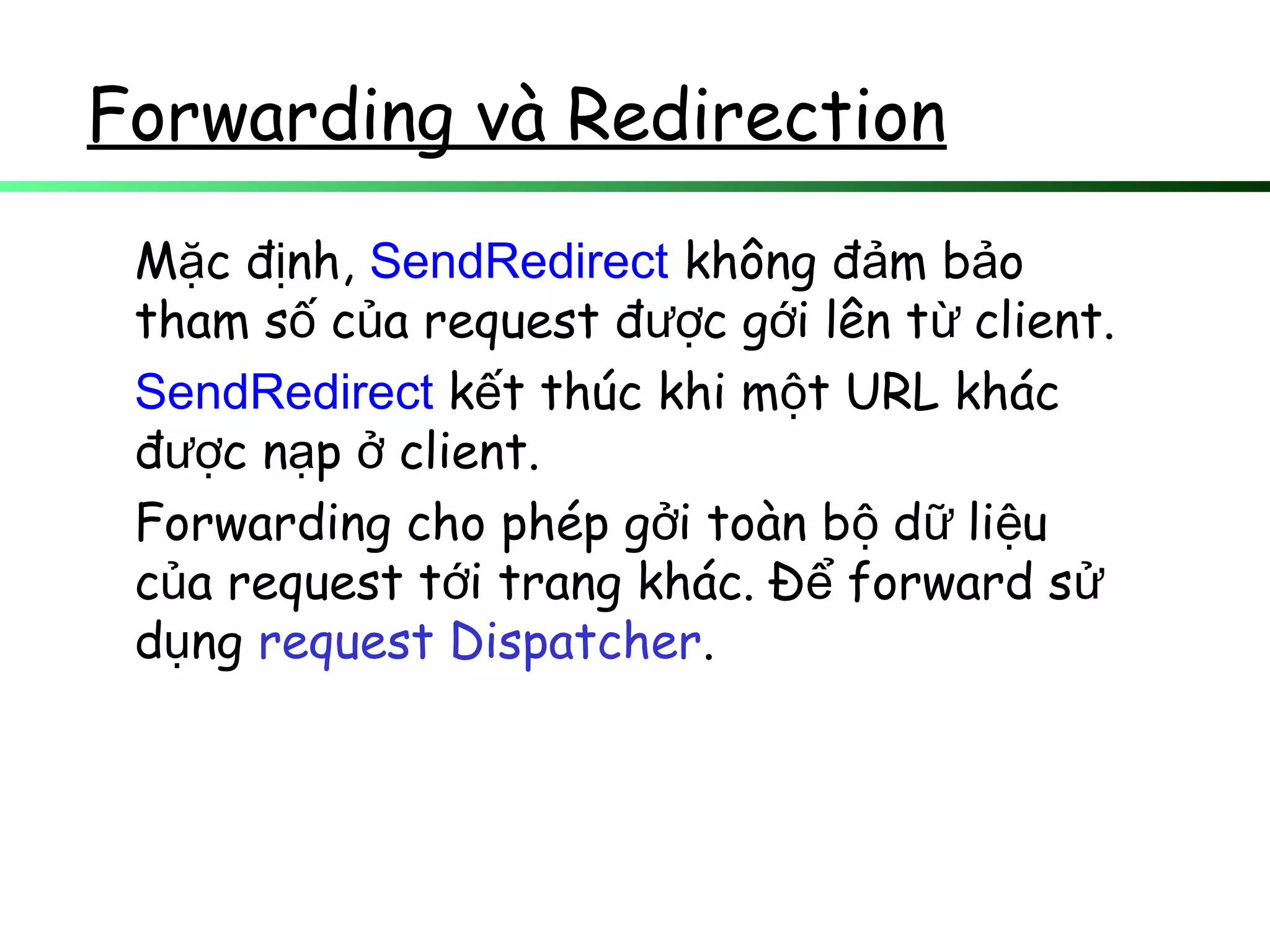 Forwarding và Redirection
M c đ nh,ặ ị SendRedirect không đ m b oả ả
tham s c a request đ c g i lên t client.ố ủ ượ ớ ừ
SendRedirect k t thúc khi m t URL khácế ộ
đ c n p client.ượ ạ ở
Forwarding cho phép g i toàn b d li uở ộ ữ ệ
c a request t i trang khác. Đ forward sủ ớ ể ử
d ngụ request Dispatcher.
 