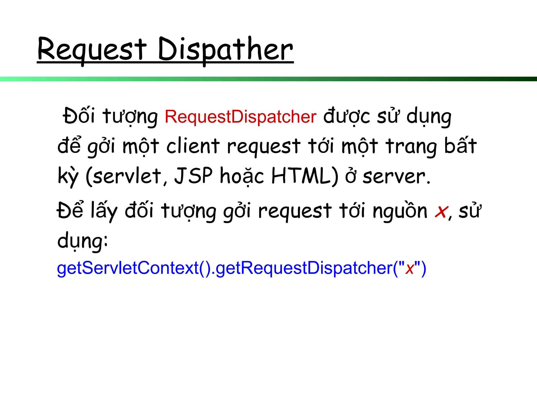Request Dispather
Đ i t ngố ượ RequestDispatcher đ c s d ngượ ử ụ
đ g i m t client request t i m t trang b tể ở ộ ớ ộ ấ
kỳ (servlet, JSP ho c HTML) server.ặ ở
Đ l y đ i t ng g i request t i ngu nể ấ ố ượ ở ớ ồ x, sử
d ng:ụ
getServletContext().getRequestDispatcher("x")
 